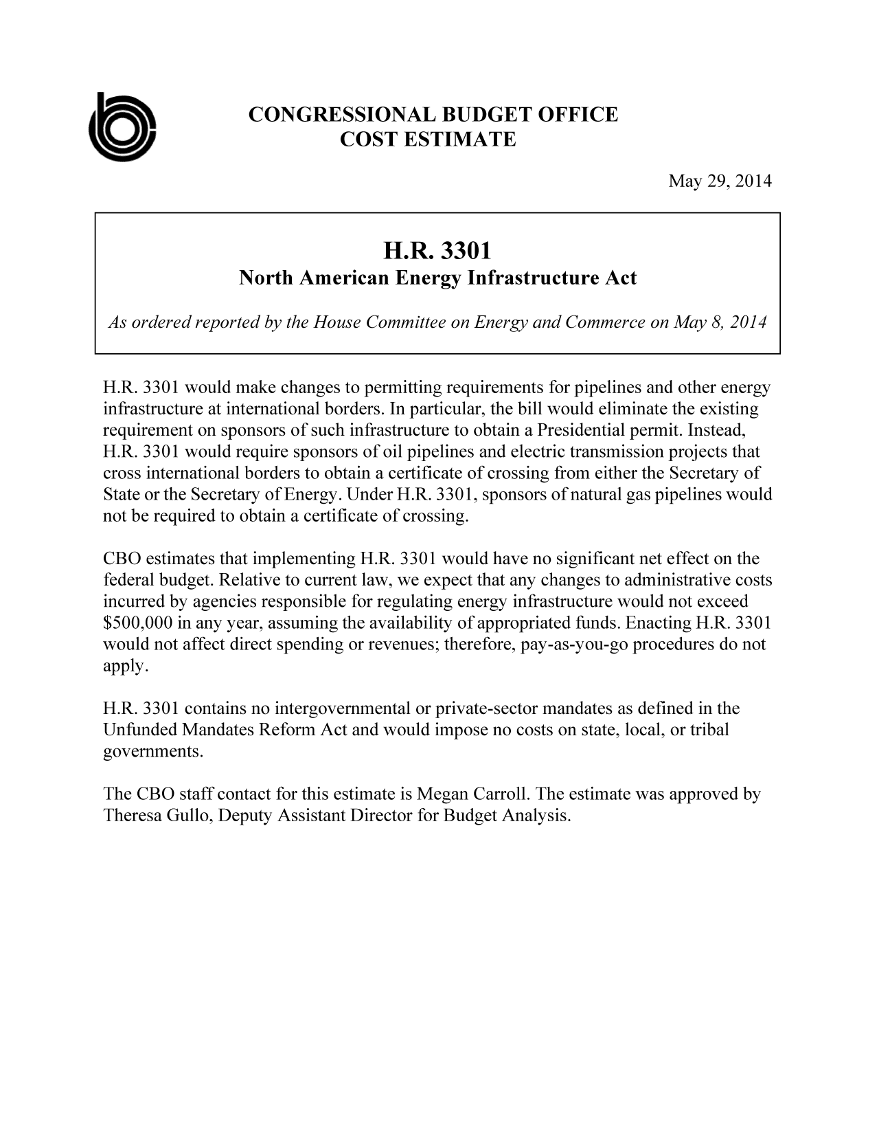 handle is hein.congrec/cbo1645 and id is 1 raw text is: CONGRESSIONAL BUDGET OFFICE
0'                         COST ESTIMATE
May 29, 2014
H.R. 3301
North American Energy Infrastructure Act
As ordered reported by the House Committee on Energy and Commerce on May 8, 2014
H.R. 3301 would make changes to permitting requirements for pipelines and other energy
infrastructure at international borders. In particular, the bill would eliminate the existing
requirement on sponsors of such infrastructure to obtain a Presidential permit. Instead,
H.R. 3301 would require sponsors of oil pipelines and electric transmission projects that
cross international borders to obtain a certificate of crossing from either the Secretary of
State or the Secretary of Energy. Under H.R. 3301, sponsors of natural gas pipelines would
not be required to obtain a certificate of crossing.
CBO estimates that implementing H.R. 3301 would have no significant net effect on the
federal budget. Relative to current law, we expect that any changes to administrative costs
incurred by agencies responsible for regulating energy infrastructure would not exceed
$500,000 in any year, assuming the availability of appropriated funds. Enacting H.R. 3301
would not affect direct spending or revenues; therefore, pay-as-you-go procedures do not
apply.
H.R. 3301 contains no intergovernmental or private-sector mandates as defined in the
Unfunded Mandates Reform Act and would impose no costs on state, local, or tribal
governments.
The CBO staff contact for this estimate is Megan Carroll. The estimate was approved by
Theresa Gullo, Deputy Assistant Director for Budget Analysis.


