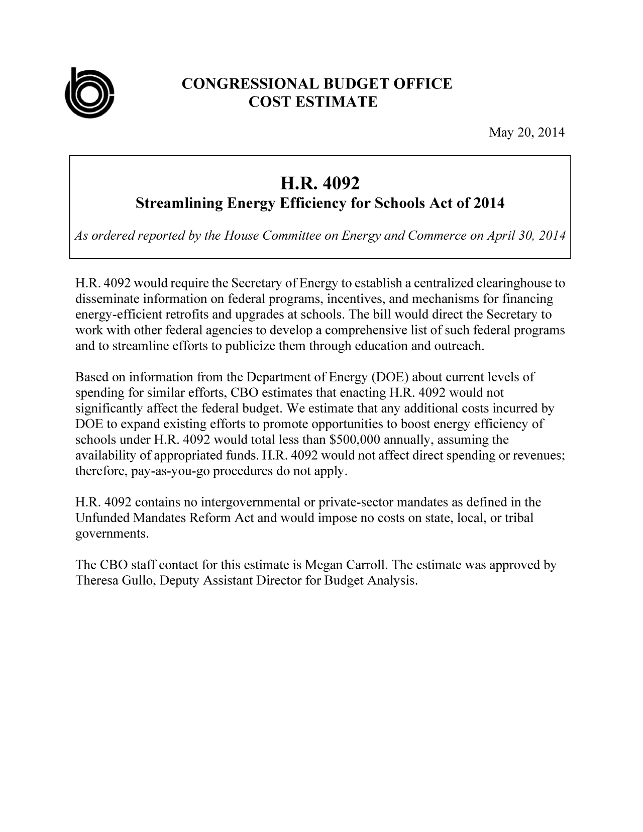 handle is hein.congrec/cbo1647 and id is 1 raw text is: CONGRESSIONAL BUDGET OFFICE
0'                          COST ESTIMATE
May 20, 2014
H.R. 4092
Streamlining Energy Efficiency for Schools Act of 2014
As ordered reported by the House Committee on Energy and Commerce on April 30, 2014
H.R. 4092 would require the Secretary of Energy to establish a centralized clearinghouse to
disseminate information on federal programs, incentives, and mechanisms for financing
energy-efficient retrofits and upgrades at schools. The bill would direct the Secretary to
work with other federal agencies to develop a comprehensive list of such federal programs
and to streamline efforts to publicize them through education and outreach.
Based on information from the Department of Energy (DOE) about current levels of
spending for similar efforts, CBO estimates that enacting H.R. 4092 would not
significantly affect the federal budget. We estimate that any additional costs incurred by
DOE to expand existing efforts to promote opportunities to boost energy efficiency of
schools under H.R. 4092 would total less than $500,000 annually, assuming the
availability of appropriated funds. H.R. 4092 would not affect direct spending or revenues;
therefore, pay-as-you-go procedures do not apply.
H.R. 4092 contains no intergovernmental or private-sector mandates as defined in the
Unfunded Mandates Reform Act and would impose no costs on state, local, or tribal
governments.
The CBO staff contact for this estimate is Megan Carroll. The estimate was approved by
Theresa Gullo, Deputy Assistant Director for Budget Analysis.


