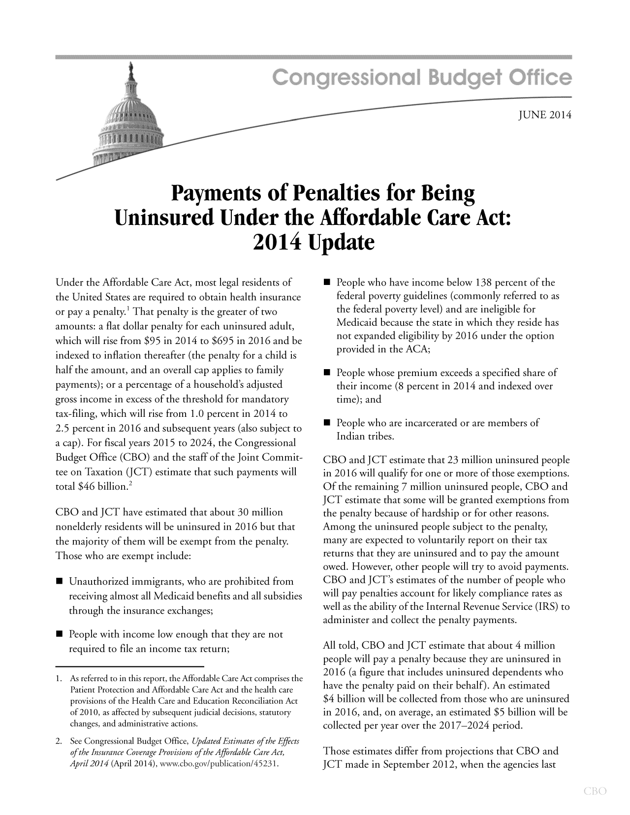 handle is hein.congrec/cbo1656 and id is 1 raw text is: JUNE 2014

Payments of Penalties for Being
Uninsured Under the Affordable Care Act:
2014 Update

Under the Affordable Care Act, most legal residents of
the United States are required to obtain health insurance
or pay a penalty.' That penalty is the greater of two
amounts: a flat dollar penalty for each uninsured adult,
which will rise from $95 in 2014 to $695 in 2016 and be
indexed to inflation thereafter (the penalty for a child is
half the amount, and an overall cap applies to family
payments); or a percentage of a household's adjusted
gross income in excess of the threshold for mandatory
tax-filing, which will rise from 1.0 percent in 2014 to
2.5 percent in 2016 and subsequent years (also subject to
a cap). For fiscal years 2015 to 2024, the Congressional
Budget Office (CBO) and the staff of the Joint Commit-
tee on Taxation (JCT) estimate that such payments will
total $46 billion.2
CBO and JCT have estimated that about 30 million
nonelderly residents will be uninsured in 2016 but that
the majority of them will be exempt from the penalty.
Those who are exempt include:
m Unauthorized immigrants, who are prohibited from
receiving almost all Medicaid benefits and all subsidies
through the insurance exchanges;
m People with income low enough that they are not
required to file an income tax return;
1. As referred to in this report, the Affordable Care Act comprises the
Patient Protection and Affordable Care Act and the health care
provisions of the Health Care and Education Reconciliation Act
of 2010, as affected by subsequent judicial decisions, statutory
changes, and administrative actions.
2. See Congressional Budget Office, Updated Estimates of the Effects
of the Insurance Coverage Provisions of the Affordable Care Act,
April 2014 (April 2014), www.cbo.gov/publication/45231.

m People who have income below 138 percent of the
federal poverty guidelines (commonly referred to as
the federal poverty level) and are ineligible for
Medicaid because the state in which they reside has
not expanded eligibility by 2016 under the option
provided in the ACA;
m People whose premium exceeds a specified share of
their income (8 percent in 2014 and indexed over
time); and
m People who are incarcerated or are members of
Indian tribes.
CBO and JCT estimate that 23 million uninsured people
in 2016 will qualify for one or more of those exemptions.
Of the remaining 7 million uninsured people, CBO and
JCT estimate that some will be granted exemptions from
the penalty because of hardship or for other reasons.
Among the uninsured people subject to the penalty,
many are expected to voluntarily report on their tax
returns that they are uninsured and to pay the amount
owed. However, other people will try to avoid payments.
CBO and JCT's estimates of the number of people who
will pay penalties account for likely compliance rates as
well as the ability of the Internal Revenue Service (IRS) to
administer and collect the penalty payments.
All told, CBO and JCT estimate that about 4 million
people will pay a penalty because they are uninsured in
2016 (a figure that includes uninsured dependents who
have the penalty paid on their behalf). An estimated
$4 billion will be collected from those who are uninsured
in 2016, and, on average, an estimated $5 billion will be
collected per year over the 2017-2024 period.
Those estimates differ from projections that CBO and
JCT made in September 2012, when the agencies last


