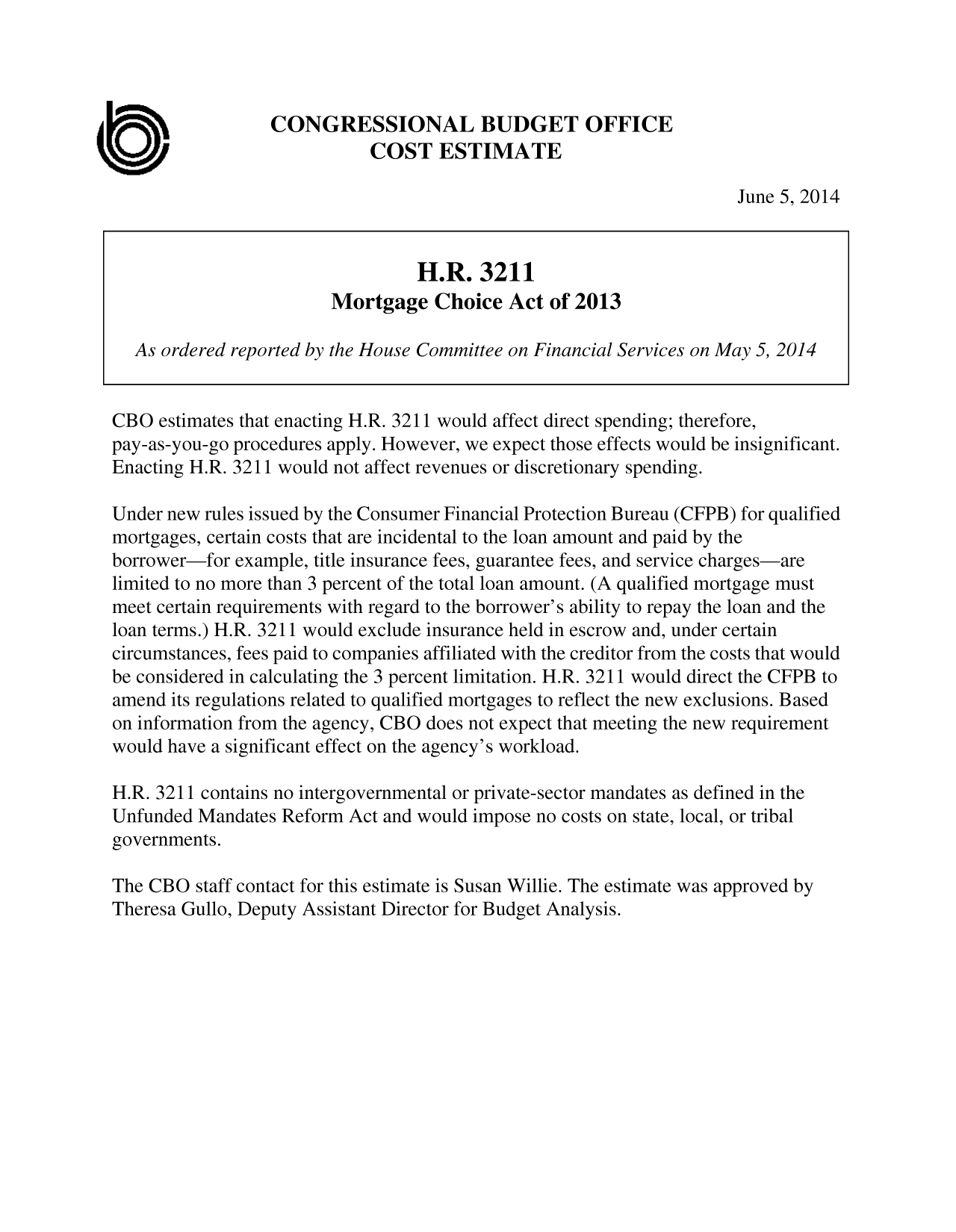 handle is hein.congrec/cbo1722 and id is 1 raw text is: CONGRESSIONAL BUDGET OFFICE
COST ESTIMATE
June 5, 2014
H.R. 3211
Mortgage Choice Act of 2013
As ordered reported by the House Committee on Financial Services on May 5, 2014
CBO estimates that enacting H.R. 3211 would affect direct spending; therefore,
pay-as-you-go procedures apply. However, we expect those effects would be insignificant.
Enacting H.R. 3211 would not affect revenues or discretionary spending.
Under new rules issued by the Consumer Financial Protection Bureau (CFPB) for qualified
mortgages, certain costs that are incidental to the loan amount and paid by the
borrower-for example, title insurance fees, guarantee fees, and service charges-are
limited to no more than 3 percent of the total loan amount. (A qualified mortgage must
meet certain requirements with regard to the borrower's ability to repay the loan and the
loan terms.) H.R. 3211 would exclude insurance held in escrow and, under certain
circumstances, fees paid to companies affiliated with the creditor from the costs that would
be considered in calculating the 3 percent limitation. H.R. 3211 would direct the CFPB to
amend its regulations related to qualified mortgages to reflect the new exclusions. Based
on information from the agency, CBO does not expect that meeting the new requirement
would have a significant effect on the agency's workload.
H.R. 3211 contains no intergovernmental or private-sector mandates as defined in the
Unfunded Mandates Reform Act and would impose no costs on state, local, or tribal
governments.
The CBO staff contact for this estimate is Susan Willie. The estimate was approved by
Theresa Gullo, Deputy Assistant Director for Budget Analysis.


