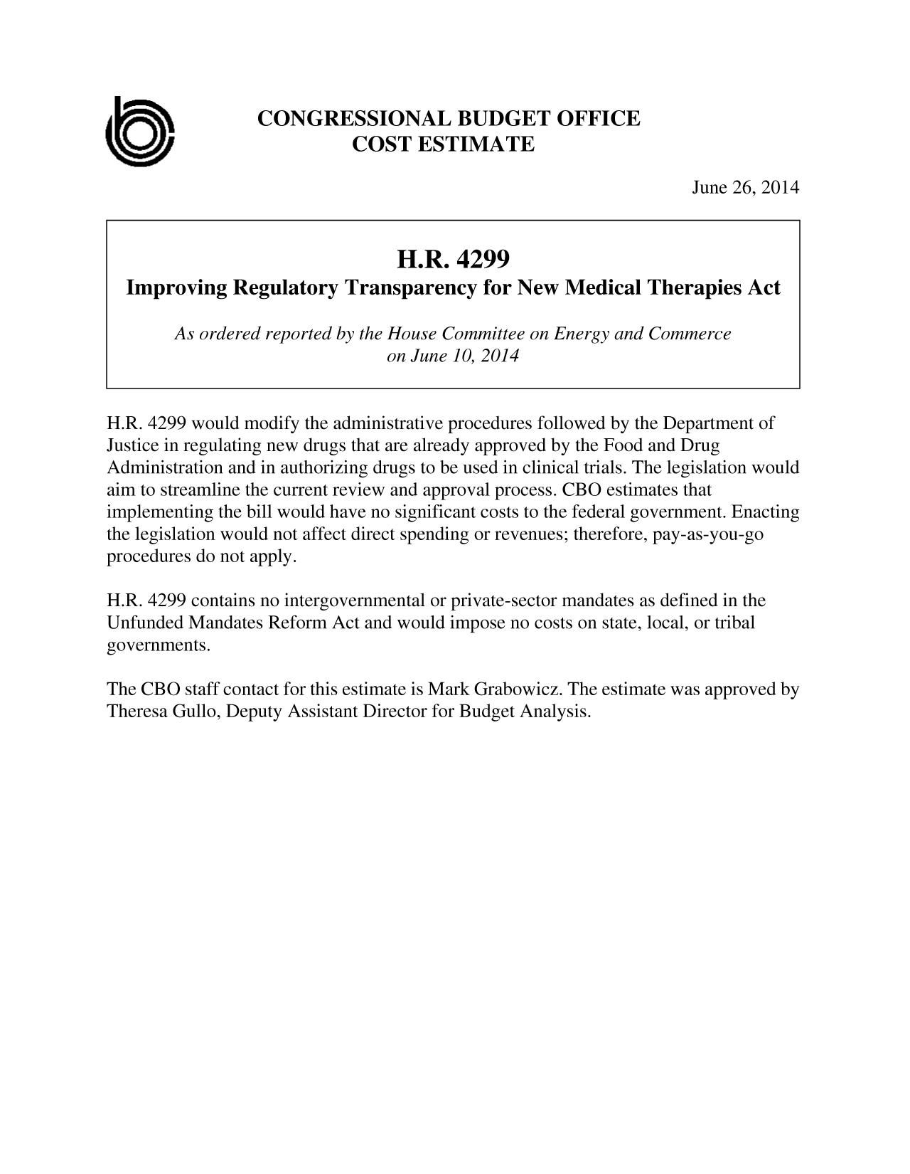 handle is hein.congrec/cbo1727 and id is 1 raw text is: CONGRESSIONAL BUDGET OFFICE
COST ESTIMATE
June 26, 2014
H.R. 4299
Improving Regulatory Transparency for New Medical Therapies Act
As ordered reported by the House Committee on Energy and Commerce
on June 10, 2014
H.R. 4299 would modify the administrative procedures followed by the Department of
Justice in regulating new drugs that are already approved by the Food and Drug
Administration and in authorizing drugs to be used in clinical trials. The legislation would
aim to streamline the current review and approval process. CBO estimates that
implementing the bill would have no significant costs to the federal government. Enacting
the legislation would not affect direct spending or revenues; therefore, pay-as-you-go
procedures do not apply.
H.R. 4299 contains no intergovernmental or private-sector mandates as defined in the
Unfunded Mandates Reform Act and would impose no costs on state, local, or tribal
governments.
The CBO staff contact for this estimate is Mark Grabowicz. The estimate was approved by
Theresa Gullo, Deputy Assistant Director for Budget Analysis.


