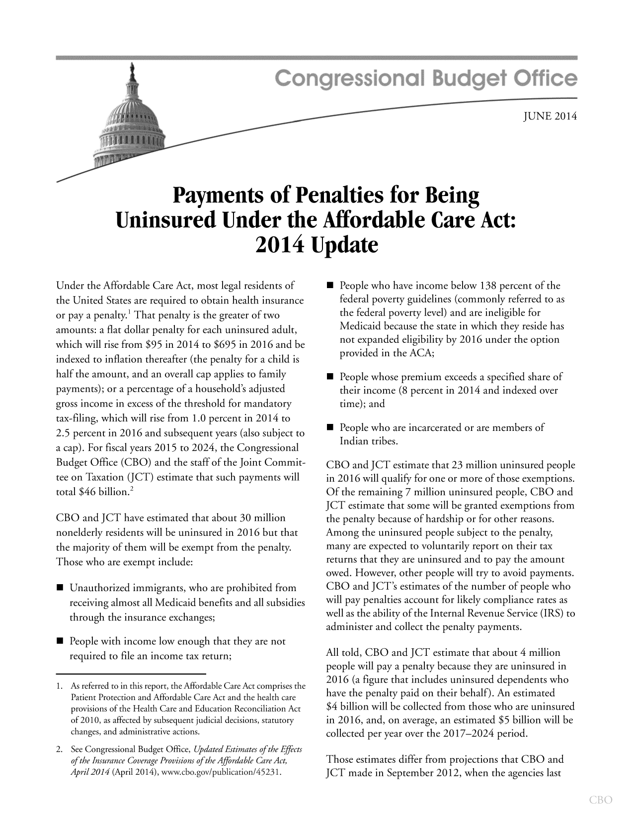 handle is hein.congrec/cbo1807 and id is 1 raw text is: JUNE 2014
Payments of Penalties for Being
Uninsured Under the Affordable Care Act:
2014 Update

Under the Affordable Care Act, most legal residents of
the United States are required to obtain health insurance
or pay a penalty.' That penalty is the greater of two
amounts: a flat dollar penalty for each uninsured adult,
which will rise from $95 in 2014 to $695 in 2016 and be
indexed to inflation thereafter (the penalty for a child is
half the amount, and an overall cap applies to family
payments); or a percentage of a household's adjusted
gross income in excess of the threshold for mandatory
tax-filing, which will rise from 1.0 percent in 2014 to
2.5 percent in 2016 and subsequent years (also subject to
a cap). For fiscal years 2015 to 2024, the Congressional
Budget Office (CBO) and the staff of the Joint Commit-
tee on Taxation (JCT) estimate that such payments will
total $46 billion.2
CBO and JCT have estimated that about 30 million
nonelderly residents will be uninsured in 2016 but that
the majority of them will be exempt from the penalty.
Those who are exempt include:
 Unauthorized immigrants, who are prohibited from
receiving almost all Medicaid benefits and all subsidies
through the insurance exchanges;
 People with income low enough that they are not
required to file an income tax return;
1. As referred to in this report, the Affordable Care Act comprises the
Patient Protection and Affordable Care Act and the health care
provisions of the Health Care and Education Reconciliation Act
of 2010, as affected by subsequent judicial decisions, statutory
changes, and administrative actions.
2. See Congressional Budget Office, Updated Estimates ofthe Effects
of the Insurance Coverage Provisions of the Affordable Care Act,
April2014 (April 2014), www.cbo.gov/publication/45231.

 People who have income below 138 percent of the
federal poverty guidelines (commonly referred to as
the federal poverty level) and are ineligible for
Medicaid because the state in which they reside has
not expanded eligibility by 2016 under the option
provided in the ACA;
 People whose premium exceeds a specified share of
their income (8 percent in 2014 and indexed over
time); and
 People who are incarcerated or are members of
Indian tribes.
CBO and JCT estimate that 23 million uninsured people
in 2016 will qualify for one or more of those exemptions.
Of the remaining 7 million uninsured people, CBO and
JCT estimate that some will be granted exemptions from
the penalty because of hardship or for other reasons.
Among the uninsured people subject to the penalty,
many are expected to voluntarily report on their tax
returns that they are uninsured and to pay the amount
owed. However, other people will try to avoid payments.
CBO and JCT's estimates of the number of people who
will pay penalties account for likely compliance rates as
well as the ability of the Internal Revenue Service (IRS) to
administer and collect the penalty payments.
All told, CBO and JCT estimate that about 4 million
people will pay a penalty because they are uninsured in
2016 (a figure that includes uninsured dependents who
have the penalty paid on their behalf). An estimated
$4 billion will be collected from those who are uninsured
in 2016, and, on average, an estimated $5 billion will be
collected per year over the 2017-2024 period.
Those estimates differ from projections that CBO and
JCT made in September 2012, when the agencies last



