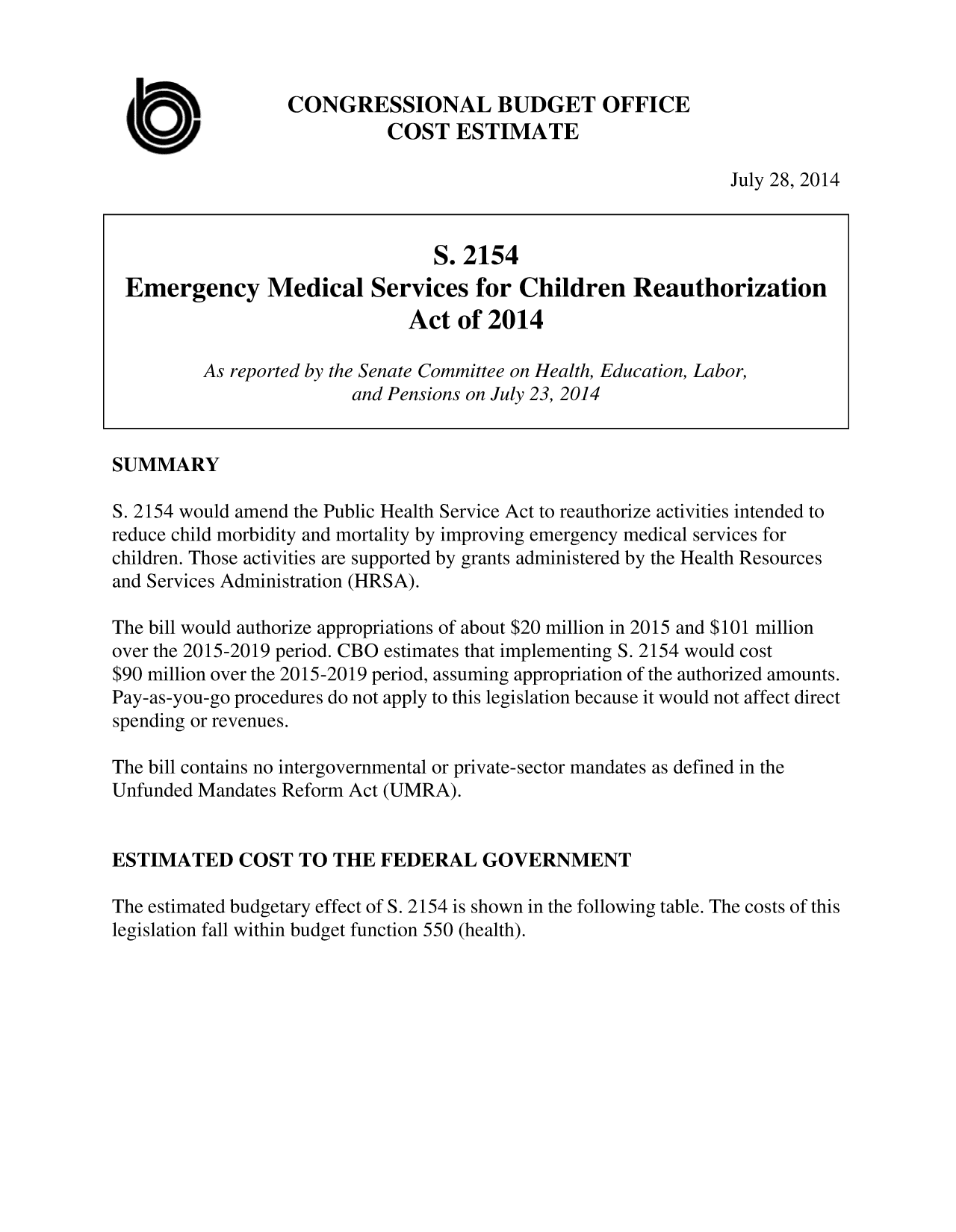 handle is hein.congrec/cbo1822 and id is 1 raw text is: CONGRESSIONAL BUDGET OFFICE
COST ESTIMATE

July 28, 2014

S. 2154
Emergency Medical Services for Children Reauthorization
Act of 2014
As reported by the Senate Committee on Health, Education, Labor,
and Pensions on July 23, 2014
SUMMARY
S. 2154 would amend the Public Health Service Act to reauthorize activities intended to
reduce child morbidity and mortality by improving emergency medical services for
children. Those activities are supported by grants administered by the Health Resources
and Services Administration (HRSA).
The bill would authorize appropriations of about $20 million in 2015 and $101 million
over the 2015-2019 period. CBO estimates that implementing S. 2154 would cost
$90 million over the 2015-2019 period, assuming appropriation of the authorized amounts.
Pay-as-you-go procedures do not apply to this legislation because it would not affect direct
spending or revenues.
The bill contains no intergovernmental or private-sector mandates as defined in the
Unfunded Mandates Reform Act (UMRA).
ESTIMATED COST TO THE FEDERAL GOVERNMENT
The estimated budgetary effect of S. 2154 is shown in the following table. The costs of this
legislation fall within budget function 550 (health).


