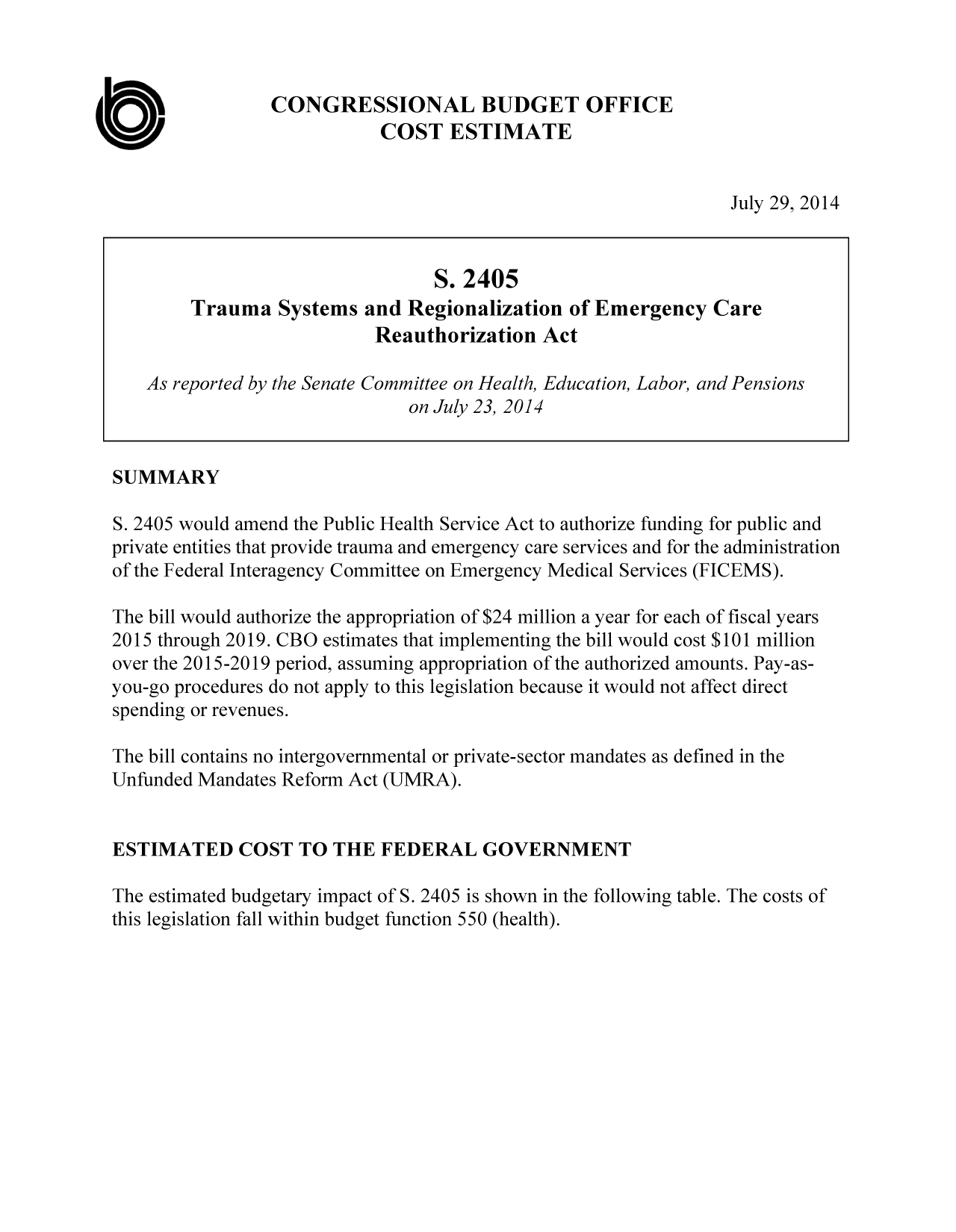 handle is hein.congrec/cbo1823 and id is 1 raw text is: CONGRESSIONAL BUDGET OFFICE
COST ESTIMATE

July 29, 2014

S. 2405
Trauma Systems and Regionalization of Emergency Care
Reauthorization Act
As reported by the Senate Committee on Health, Education, Labor, and Pensions
on July 23, 2014
SUMMARY
S. 2405 would amend the Public Health Service Act to authorize funding for public and
private entities that provide trauma and emergency care services and for the administration
of the Federal Interagency Committee on Emergency Medical Services (FICEMS).
The bill would authorize the appropriation of $24 million a year for each of fiscal years
2015 through 2019. CBO estimates that implementing the bill would cost $101 million
over the 2015-2019 period, assuming appropriation of the authorized amounts. Pay-as-
you-go procedures do not apply to this legislation because it would not affect direct
spending or revenues.
The bill contains no intergovernmental or private-sector mandates as defined in the
Unfunded Mandates Reform Act (UMRA).
ESTIMATED COST TO THE FEDERAL GOVERNMENT
The estimated budgetary impact of S. 2405 is shown in the following table. The costs of
this legislation fall within budget function 550 (health).

a


