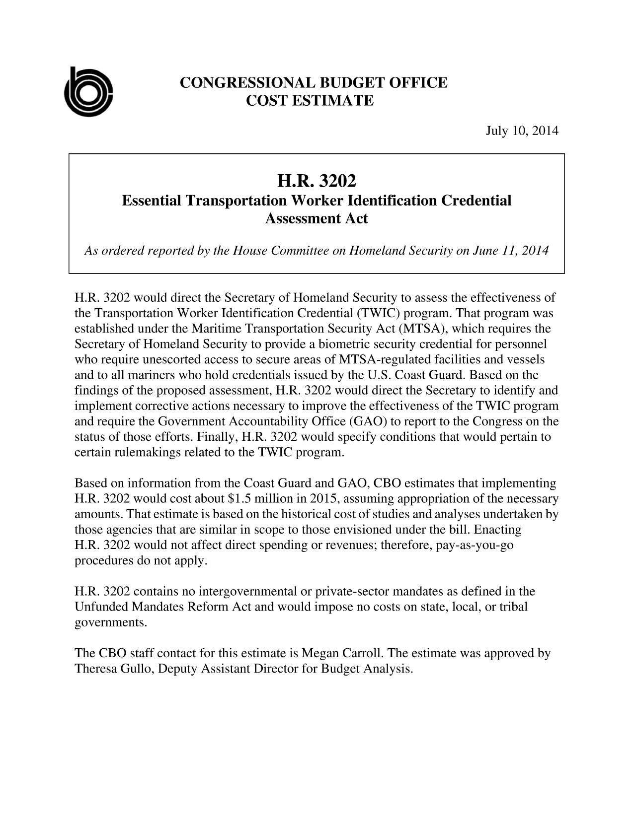 handle is hein.congrec/cbo1840 and id is 1 raw text is: CONGRESSIONAL BUDGET OFFICE
COST ESTIMATE
July 10, 2014
H.R. 3202
Essential Transportation Worker Identification Credential
Assessment Act
As ordered reported by the House Committee on Homeland Security on June 11, 2014
H.R. 3202 would direct the Secretary of Homeland Security to assess the effectiveness of
the Transportation Worker Identification Credential (TWIC) program. That program was
established under the Maritime Transportation Security Act (MTSA), which requires the
Secretary of Homeland Security to provide a biometric security credential for personnel
who require unescorted access to secure areas of MTSA-regulated facilities and vessels
and to all mariners who hold credentials issued by the U.S. Coast Guard. Based on the
findings of the proposed assessment, H.R. 3202 would direct the Secretary to identify and
implement corrective actions necessary to improve the effectiveness of the TWIC program
and require the Government Accountability Office (GAO) to report to the Congress on the
status of those efforts. Finally, H.R. 3202 would specify conditions that would pertain to
certain rulemakings related to the TWIC program.
Based on information from the Coast Guard and GAO, CBO estimates that implementing
H.R. 3202 would cost about $1.5 million in 2015, assuming appropriation of the necessary
amounts. That estimate is based on the historical cost of studies and analyses undertaken by
those agencies that are similar in scope to those envisioned under the bill. Enacting
H.R. 3202 would not affect direct spending or revenues; therefore, pay-as-you-go
procedures do not apply.
H.R. 3202 contains no intergovernmental or private-sector mandates as defined in the
Unfunded Mandates Reform Act and would impose no costs on state, local, or tribal
governments.
The CBO staff contact for this estimate is Megan Carroll. The estimate was approved by
Theresa Gullo, Deputy Assistant Director for Budget Analysis.


