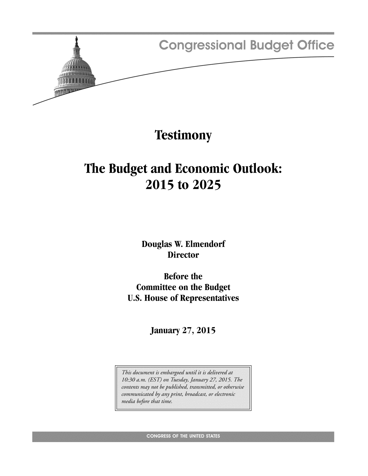 handle is hein.congrec/cbo2053 and id is 1 raw text is: Testimony
The Budget and Economic Outlook:
2015 to 2025
Douglas W. Elmendorf
Director
Before the
Committee on the Budget
U.S. House of Representatives

January 27, 2015


