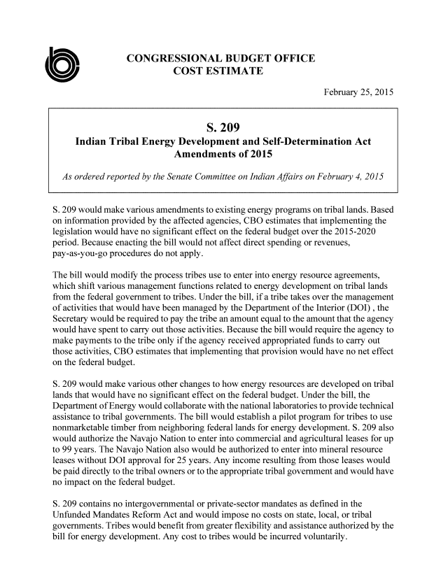 handle is hein.congrec/cbo2079 and id is 1 raw text is: 




                  CONGRESSIONAL BUDGET OFFICE
                             COST ESTIMATE
                                                                February 25, 2015


                                    S. 209
     Indian Tribal Energy Development and Self-Determination Act
                             Amendments of 2015

  As ordered reported by the Senate Committee on Indian Affairs on February 4, 2015


S. 209 would make various amendments to existing energy programs on tribal lands. Based
on information provided by the affected agencies, CBO estimates that implementing the
legislation would have no significant effect on the federal budget over the 2015-2020
period. Because enacting the bill would not affect direct spending or revenues,
pay-as-you-go procedures do not apply.

The bill would modify the process tribes use to enter into energy resource agreements,
which shift various management functions related to energy development on tribal lands
from the federal government to tribes. Under the bill, if a tribe takes over the management
of activities that would have been managed by the Department of the Interior (DOI) , the
Secretary would be required to pay the tribe an amount equal to the amount that the agency
would have spent to carry out those activities. Because the bill would require the agency to
make payments to the tribe only if the agency received appropriated funds to carry out
those activities, CBO estimates that implementing that provision would have no net effect
on the federal budget.

S. 209 would make various other changes to how energy resources are developed on tribal
lands that would have no significant effect on the federal budget. Under the bill, the
Department of Energy would collaborate with the national laboratories to provide technical
assistance to tribal governments. The bill would establish a pilot program for tribes to use
nonmarketable timber from neighboring federal lands for energy development. S. 209 also
would authorize the Navajo Nation to enter into commercial and agricultural leases for up
to 99 years. The Navajo Nation also would be authorized to enter into mineral resource
leases without DOI approval for 25 years. Any income resulting from those leases would
be paid directly to the tribal owners or to the appropriate tribal government and would have
no impact on the federal budget.

S. 209 contains no intergovernmental or private-sector mandates as defined in the
Unfunded Mandates Reform Act and would impose no costs on state, local, or tribal
governments. Tribes would benefit from greater flexibility and assistance authorized by the
bill for energy development. Any cost to tribes would be incurred voluntarily.


