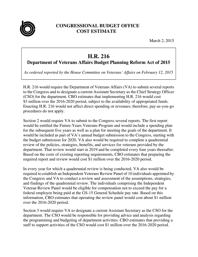 handle is hein.congrec/cbo2106 and id is 1 raw text is: 




                  CONGRESSIONAL BUDGET OFFICE
                             COST ESTIMATE

                                                                   March 2, 2015


                                  H.R. 216
  Department of Veterans Affairs Budget Planning Reform Act of 2015

As ordered reported by the House Committee on Veterans' Affairs on February 12, 2015


H.R. 216 would require the Department of Veterans Affairs (VA) to submit several reports
to the Congress and to designate a current Assistant Secretary as the Chief Strategy Officer
(CSO) for the department. CBO estimates that implementing H.R. 216 would cost
$3 million over the 2016-2020 period, subject to the availability of appropriated funds.
Enacting H.R. 216 would not affect direct spending or revenues; therefore, pay-as-you-go
procedures do not apply.

Section 2 would require VA to submit to the Congress several reports. The first report
would be entitled the Future-Years Veterans Program and would include a spending plan
for the subsequent five years as well as a plan for meeting the goals of the department. It
would be included as part of VA's annual budget submission to the Congress, starting with
the budget submission for 2020. VA also would be required to complete a quadrennial
review of the policies, strategies, benefits, and services for veterans provided by the
department. That review would start in 2019 and be completed every four years thereafter.
Based on the costs of existing reporting requirements, CBO estimates that preparing the
required report and review would cost $1 million over the 2016-2020 period.

In every year for which a quadrennial review is being conducted, VA also would be
required to establish an Independent Veterans Review Panel of 10 individuals appointed by
the Congress and VA to conduct a review and assessment of the assumptions, strategies,
and findings of the quadrennial review. The individuals comprising the Independent
Veteran Review Panel would be eligible for compensation not to exceed the pay for a
federal employee being paid at the GS-15 General Schedule pay rate. Based on this
information, CBO estimates that operating the review panel would cost about $1 million
over the 2016-2020 period.

Section 3 would require VA to designate a current Assistant Secretary as the CSO for the
department. The CSO would be responsible for providing advice and analysis regarding
the programming and budgeting of department activities. CBO estimates that providing a
staff to support activities of the CSO would cost $1 million over the 2016-2020 period.


