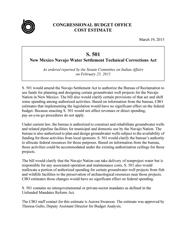 handle is hein.congrec/cbo2138 and id is 1 raw text is: 




                  CONGRESSIONAL BUDGET OFFICE
                              COST ESTIMATE

                                                                   March 19, 2015


                                     S. 501
     New Mexico Navajo Water Settlement Technical Corrections Act

            As ordered reported by the Senate Committee on Indian Affairs
                               on February 25, 2015


S. 501 would amend the Navajo Settlement Act to authorize the Bureau of Reclamation to
use funds for planning and designing certain groundwater well projects for the Navajo
Nation in New Mexico. The bill also would clarify certain provisions of that act and shift
some spending among authorized activities. Based on information from the bureau, CBO
estimates that implementing the legislation would have no significant effect on the federal
budget. Because enacting S. 501 would not affect revenues or direct spending,
pay-as-you-go procedures do not apply.

Under current law, the bureau is authorized to construct and rehabilitate groundwater wells
and related pipeline facilities for municipal and domestic use by the Navajo Nation. The
bureau is also authorized to plan and design groundwater wells subject to the availability of
funding for those activities from local sponsors. S. 501 would clarify the bureau's authority
to allocate federal resources for those purposes. Based on information from the bureau,
those activities could be accommodated under the existing authorization ceilings for those
projects.

The bill would clarify that the Navajo Nation can take delivery of nonproject water but is
responsible for any associated operation and maintenance costs. S. 501 also would
reallocate a portion of authorized spending for certain groundwater well projects from fish
and wildlife facilities to the preservation of archaeological resources near those projects.
CBO estimates those changes would have no significant effect on federal spending.

S. 501 contains no intergovernmental or private-sector mandates as defined in the
Unfunded Mandates Reform Act.

The CBO staff contact for this estimate is Aurora Swanson. The estimate was approved by
Theresa Gullo, Deputy Assistant Director for Budget Analysis.


