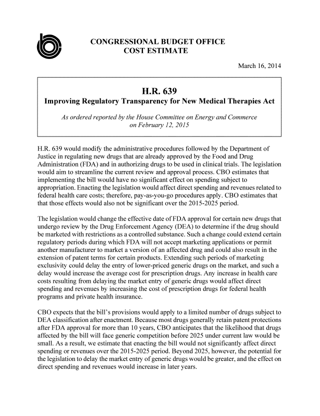 handle is hein.congrec/cbo2146 and id is 1 raw text is: 



                  CONGRESSIONAL BUDGET OFFICE

0                            COST ESTIMATE
                                                                   March 16, 2014


                                   H.R. 639
   Improving Regulatory Transparency for New Medical Therapies Act

        As ordered reported by the House Committee on Energy and Commerce
                               on February 12, 2015


H.R. 639 would modify the administrative procedures followed by the Department of
Justice in regulating new drugs that are already approved by the Food and Drug
Administration (FDA) and in authorizing drugs to be used in clinical trials. The legislation
would aim to streamline the current review and approval process. CBO estimates that
implementing the bill would have no significant effect on spending subject to
appropriation. Enacting the legislation would affect direct spending and revenues related to
federal health care costs; therefore, pay-as-you-go procedures apply. CBO estimates that
that those effects would also not be significant over the 2015-2025 period.

The legislation would change the effective date of FDA approval for certain new drugs that
undergo review by the Drug Enforcement Agency (DEA) to determine if the drug should
be marketed with restrictions as a controlled substance. Such a change could extend certain
regulatory periods during which FDA will not accept marketing applications or permit
another manufacturer to market a version of an affected drug and could also result in the
extension of patent terms for certain products. Extending such periods of marketing
exclusivity could delay the entry of lower-priced generic drugs on the market, and such a
delay would increase the average cost for prescription drugs. Any increase in health care
costs resulting from delaying the market entry of generic drugs would affect direct
spending and revenues by increasing the cost of prescription drugs for federal health
programs and private health insurance.

CBO expects that the bill's provisions would apply to a limited number of drugs subject to
DEA classification after enactment. Because most drugs generally retain patent protections
after FDA approval for more than 10 years, CBO anticipates that the likelihood that drugs
affected by the bill will face generic competition before 2025 under current law would be
small. As a result, we estimate that enacting the bill would not significantly affect direct
spending or revenues over the 2015-2025 period. Beyond 2025, however, the potential for
the legislation to delay the market entry of generic drugs would be greater, and the effect on
direct spending and revenues would increase in later years.


