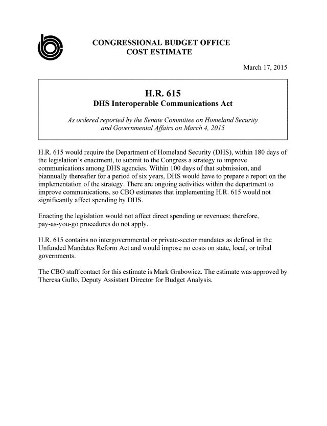 handle is hein.congrec/cbo2153 and id is 1 raw text is: 



                 CONGRESSIONAL BUDGET OFFICE

0                           COST ESTIMATE
                                                                March 17, 2015


                                 H.R. 615
                 DHS Interoperable Communications Act

         As ordered reported by the Senate Committee on Homeland Security
                    and Governmental Affairs on March 4, 2015


H.R. 615 would require the Department of Homeland Security (DHS), within 180 days of
the legislation's enactment, to submit to the Congress a strategy to improve
communications among DHS agencies. Within 100 days of that submission, and
biannually thereafter for a period of six years, DHS would have to prepare a report on the
implementation of the strategy. There are ongoing activities within the department to
improve communications, so CBO estimates that implementing H.R. 615 would not
significantly affect spending by DHS.

Enacting the legislation would not affect direct spending or revenues; therefore,
pay-as-you-go procedures do not apply.

H.R. 615 contains no intergovernmental or private-sector mandates as defined in the
Unfunded Mandates Reform Act and would impose no costs on state, local, or tribal
governments.

The CBO staff contact for this estimate is Mark Grabowicz. The estimate was approved by
Theresa Gullo, Deputy Assistant Director for Budget Analysis.


