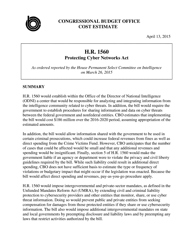 handle is hein.congrec/cbo2186 and id is 1 raw text is: 



                    CONGRESSIONAL BUDGET OFFICE
                               COST ESTIMATE

                                                                    April 13, 2015



                                  H.R. 1560
                       Protecting Cyber Networks Act

     As ordered reported by the House Permanent Select Committee on Intelligence
                                on March 26, 2015


SUMMARY

H.R. 1560 would establish within the Office of the Director of National Intelligence
(ODNI) a center that would be responsible for analyzing and integrating information from
the intelligence community related to cyber threats. In addition, the bill would require the
government to establish procedures for sharing information and data on cyber threats
between the federal government and nonfederal entities. CBO estimates that implementing
the bill would cost $186 million over the 2016-2020 period, assuming appropriation of the
estimated amounts.

In addition, the bill would allow information shared with the government to be used in
certain criminal prosecutions, which could increase federal revenues from fines as well as
direct spending from the Crime Victims Fund. However, CBO anticipates that the number
of cases that could be affected would be small and that any additional revenues and
spending would be insignificant. Finally, section 5 of H.R. 1560 would make the
government liable if an agency or department were to violate the privacy and civil liberty
guidelines required by the bill. While such liability could result in additional direct
spending, CBO does not have sufficient basis to estimate the type or frequency of
violations or budgetary impact that might occur if the legislation was enacted. Because the
bill would affect direct spending and revenues, pay-as-you-go procedure apply.

H.R. 1560 would impose intergovernmental and private-sector mandates, as defined in the
Unfunded Mandates Reform Act (UMRA), by extending civil and criminal liability
protection to cybersecurity providers and other entities that monitor, share, or use cyber
threat information. Doing so would prevent public and private entities from seeking
compensation for damages from those protected entities if they share or use cybersecurity
information. The bill also would impose additional intergovernmental mandates on state
and local governments by preempting disclosure and liability laws and by preempting any
laws that restrict activities authorized by the bill.


