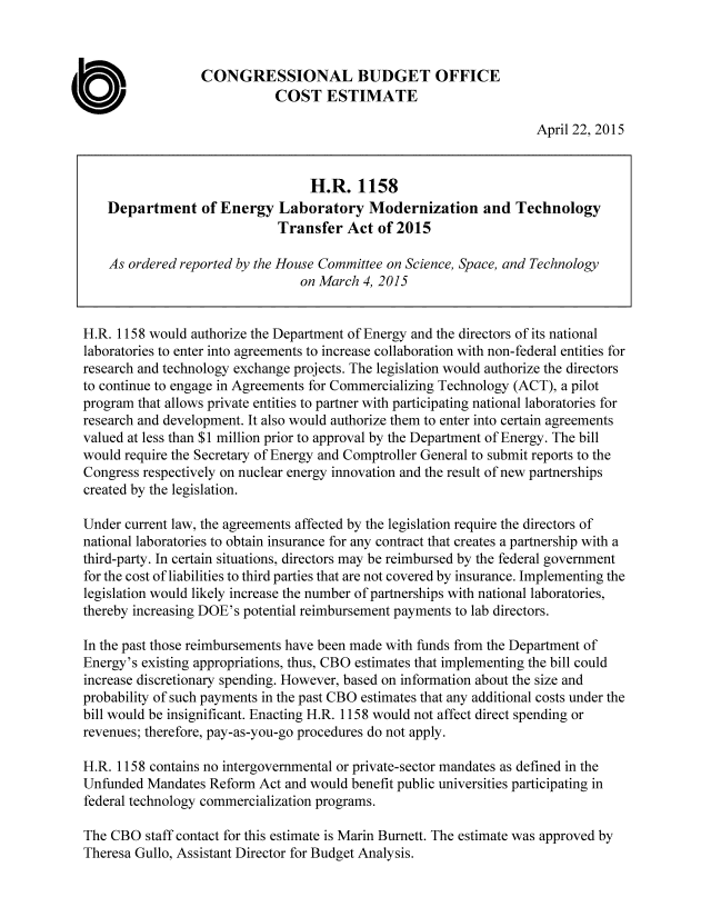 handle is hein.congrec/cbo2216 and id is 1 raw text is: 



                  CONGRESSIONAL BUDGET OFFICE
                             COST ESTIMATE

                                                                    April 22, 2015


                                  H.R. 1158
    Department of Energy Laboratory Modernization and Technology
                             Transfer Act of 2015

    As ordered reported by the House Committee on Science, Space, and Technology
                                 on March 4, 2015


H.R. 1158 would authorize the Department of Energy and the directors of its national
laboratories to enter into agreements to increase collaboration with non-federal entities for
research and technology exchange projects. The legislation would authorize the directors
to continue to engage in Agreements for Commercializing Technology (ACT), a pilot
program that allows private entities to partner with participating national laboratories for
research and development. It also would authorize them to enter into certain agreements
valued at less than $1 million prior to approval by the Department of Energy. The bill
would require the Secretary of Energy and Comptroller General to submit reports to the
Congress respectively on nuclear energy innovation and the result of new partnerships
created by the legislation.

Under current law, the agreements affected by the legislation require the directors of
national laboratories to obtain insurance for any contract that creates a partnership with a
third-party. In certain situations, directors may be reimbursed by the federal government
for the cost of liabilities to third parties that are not covered by insurance. Implementing the
legislation would likely increase the number of partnerships with national laboratories,
thereby increasing DOE's potential reimbursement payments to lab directors.

In the past those reimbursements have been made with funds from the Department of
Energy's existing appropriations, thus, CBO estimates that implementing the bill could
increase discretionary spending. However, based on information about the size and
probability of such payments in the past CBO estimates that any additional costs under the
bill would be insignificant. Enacting H.R. 1158 would not affect direct spending or
revenues; therefore, pay-as-you-go procedures do not apply.

H.R. 1158 contains no intergovernmental or private-sector mandates as defined in the
Unfunded Mandates Reform Act and would benefit public universities participating in
federal technology commercialization programs.

The CBO staff contact for this estimate is Marin Burnett. The estimate was approved by
Theresa Gullo, Assistant Director for Budget Analysis.


