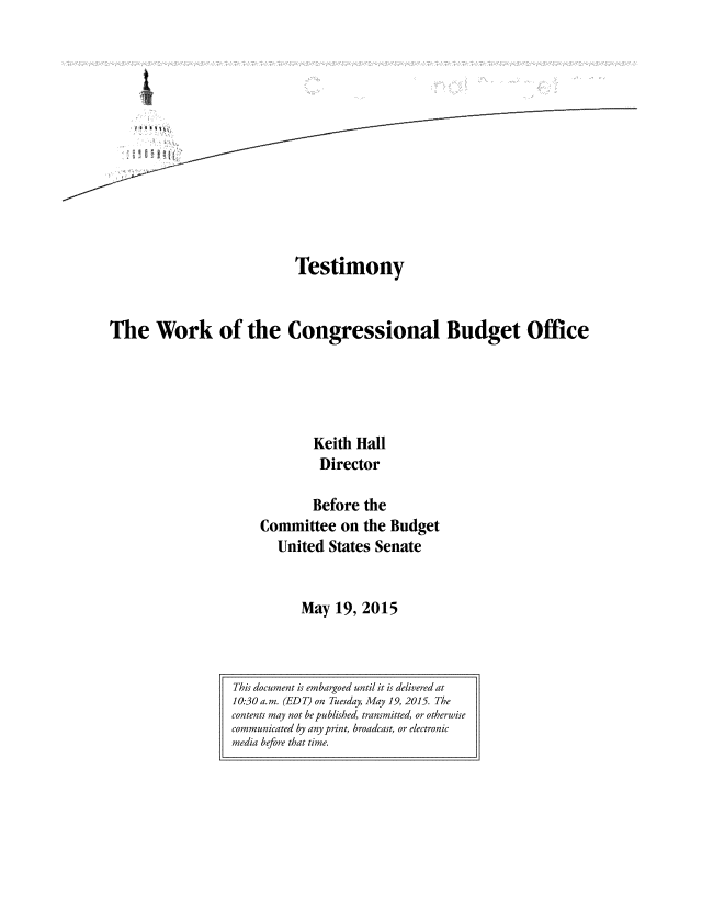 handle is hein.congrec/cbo2230 and id is 1 raw text is: 













                            Testimony


The Work of the Congressional Budget Office





                               Keith Hall
                               Director

                               Before the
                       Committee   on the Budget
                         United  States Senate


                             May  19, 2015


This document is embargoed until it is delivered at
10:30a.m. (EDT) on Tuesday, May 19, 2015. The
contents may not be published, transmitted, or otherwise
communicated by any print, broadcast, or electronic
media before that time.


