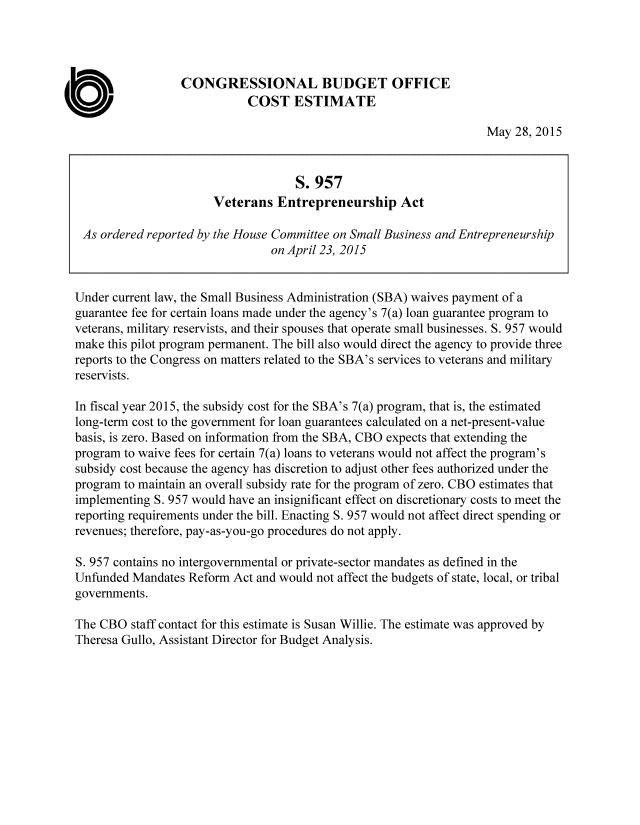 handle is hein.congrec/cbo2292 and id is 1 raw text is: 




                  CONGRESSIONAL BUDGET OFFICE
                             COST   ESTIMATE

                                                                    May  28, 2015


                                    S.  957
                       Veterans  Entrepreneurship Act

 As ordered reported by the House Committee on Small Business and Entrepreneurship
                                on April 23, 2015


Under current law, the Small Business Administration (SBA) waives payment of a
guarantee fee for certain loans made under the agency's 7(a) loan guarantee program to
veterans, military reservists, and their spouses that operate small businesses. S. 957 would
make this pilot program permanent. The bill also would direct the agency to provide three
reports to the Congress on matters related to the SBA's services to veterans and military
reservists.

In fiscal year 2015, the subsidy cost for the SBA's 7(a) program, that is, the estimated
long-term cost to the government for loan guarantees calculated on a net-present-value
basis, is zero. Based on information from the SBA, CBO expects that extending the
program to waive fees for certain 7(a) loans to veterans would not affect the program's
subsidy cost because the agency has discretion to adjust other fees authorized under the
program to maintain an overall subsidy rate for the program of zero. CBO estimates that
implementing S. 957 would have an insignificant effect on discretionary costs to meet the
reporting requirements under the bill. Enacting S. 957 would not affect direct spending or
revenues; therefore, pay-as-you-go procedures do not apply.

S. 957 contains no intergovernmental or private-sector mandates as defined in the
Unfunded  Mandates Reform Act and would not affect the budgets of state, local, or tribal
governments.

The CBO  staff contact for this estimate is Susan Willie. The estimate was approved by
Theresa Gullo, Assistant Director for Budget Analysis.


