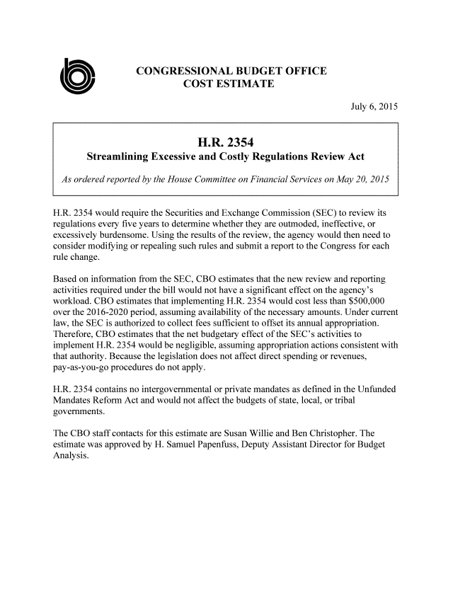 handle is hein.congrec/cbo2327 and id is 1 raw text is: CONGRESSIONAL BUDGET OFFICE
COST ESTIMATE
July 6, 2015
H.R. 2354
Streamlining Excessive and Costly Regulations Review Act
As ordered reported by the House Committee on Financial Services on May 20, 2015
H.R. 2354 would require the Securities and Exchange Commission (SEC) to review its
regulations every five years to determine whether they are outmoded, ineffective, or
excessively burdensome. Using the results of the review, the agency would then need to
consider modifying or repealing such rules and submit a report to the Congress for each
rule change.
Based on information from the SEC, CBO estimates that the new review and reporting
activities required under the bill would not have a significant effect on the agency's
workload. CBO estimates that implementing H.R. 2354 would cost less than $500,000
over the 2016-2020 period, assuming availability of the necessary amounts. Under current
law, the SEC is authorized to collect fees sufficient to offset its annual appropriation.
Therefore, CBO estimates that the net budgetary effect of the SEC's activities to
implement H.R. 2354 would be negligible, assuming appropriation actions consistent with
that authority. Because the legislation does not affect direct spending or revenues,
pay-as-you-go procedures do not apply.
H.R. 2354 contains no intergovernmental or private mandates as defined in the Unfunded
Mandates Reform Act and would not affect the budgets of state, local, or tribal
governments.
The CBO staff contacts for this estimate are Susan Willie and Ben Christopher. The
estimate was approved by H. Samuel Papenfuss, Deputy Assistant Director for Budget
Analysis.


