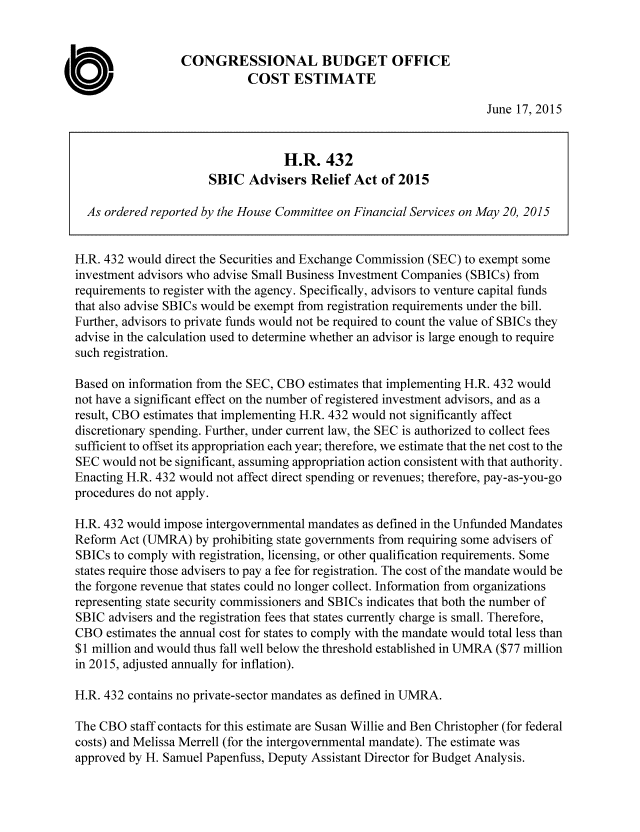 handle is hein.congrec/cbo2330 and id is 1 raw text is: CONGRESSIONAL BUDGET OFFICE
COST ESTIMATE
June 17, 2015
H.R. 432
SBIC Advisers Relief Act of 2015
As ordered reported by the House Committee on Financial Services on May 20, 2015
H.R. 432 would direct the Securities and Exchange Commission (SEC) to exempt some
investment advisors who advise Small Business Investment Companies (SBICs) from
requirements to register with the agency. Specifically, advisors to venture capital funds
that also advise SBICs would be exempt from registration requirements under the bill.
Further, advisors to private funds would not be required to count the value of SBICs they
advise in the calculation used to determine whether an advisor is large enough to require
such registration.
Based on information from the SEC, CBO estimates that implementing H.R. 432 would
not have a significant effect on the number of registered investment advisors, and as a
result, CBO estimates that implementing H.R. 432 would not significantly affect
discretionary spending. Further, under current law, the SEC is authorized to collect fees
sufficient to offset its appropriation each year; therefore, we estimate that the net cost to the
SEC would not be significant, assuming appropriation action consistent with that authority.
Enacting H.R. 432 would not affect direct spending or revenues; therefore, pay-as-you-go
procedures do not apply.
H.R. 432 would impose intergovernmental mandates as defined in the Unfunded Mandates
Reform Act (UMRA) by prohibiting state governments from requiring some advisers of
SBICs to comply with registration, licensing, or other qualification requirements. Some
states require those advisers to pay a fee for registration. The cost of the mandate would be
the forgone revenue that states could no longer collect. Information from organizations
representing state security commissioners and SBICs indicates that both the number of
SBIC advisers and the registration fees that states currently charge is small. Therefore,
CBO estimates the annual cost for states to comply with the mandate would total less than
$1 million and would thus fall well below the threshold established in UMRA ($77 million
in 2015, adjusted annually for inflation).
H.R. 432 contains no private-sector mandates as defined in UMRA.
The CBO staff contacts for this estimate are Susan Willie and Ben Christopher (for federal
costs) and Melissa Merrell (for the intergovernmental mandate). The estimate was
approved by H. Samuel Papenfuss, Deputy Assistant Director for Budget Analysis.


