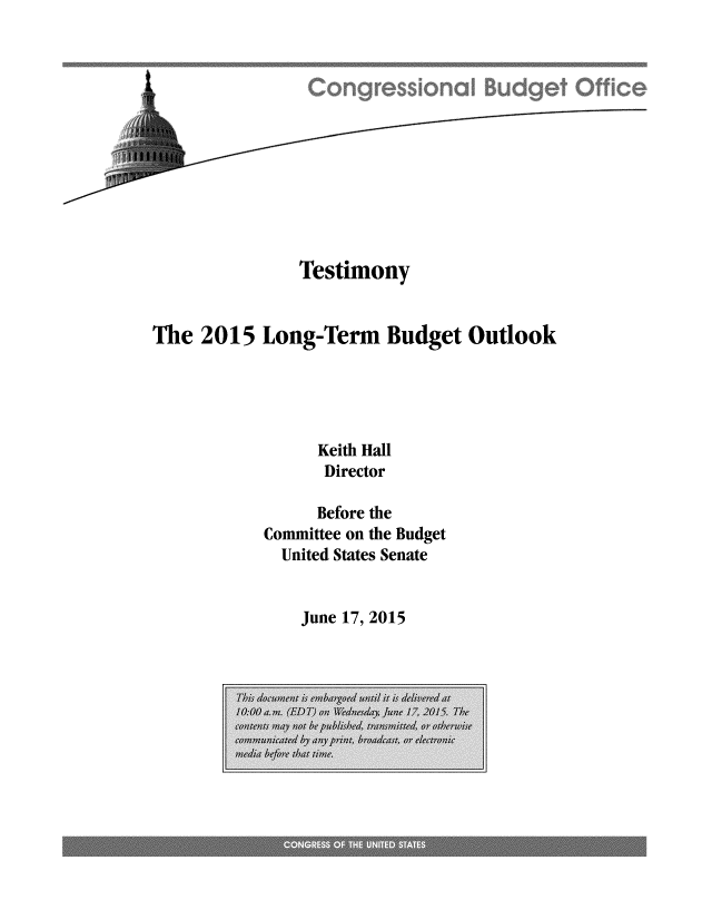 handle is hein.congrec/cbo2379 and id is 1 raw text is: 












               Testimony


The  2015  Long-Term Budget Outlook





                 Keith Hall
                 Director

                 Before the
            Committee on the Budget
            United States Senate


June 17, 2015


