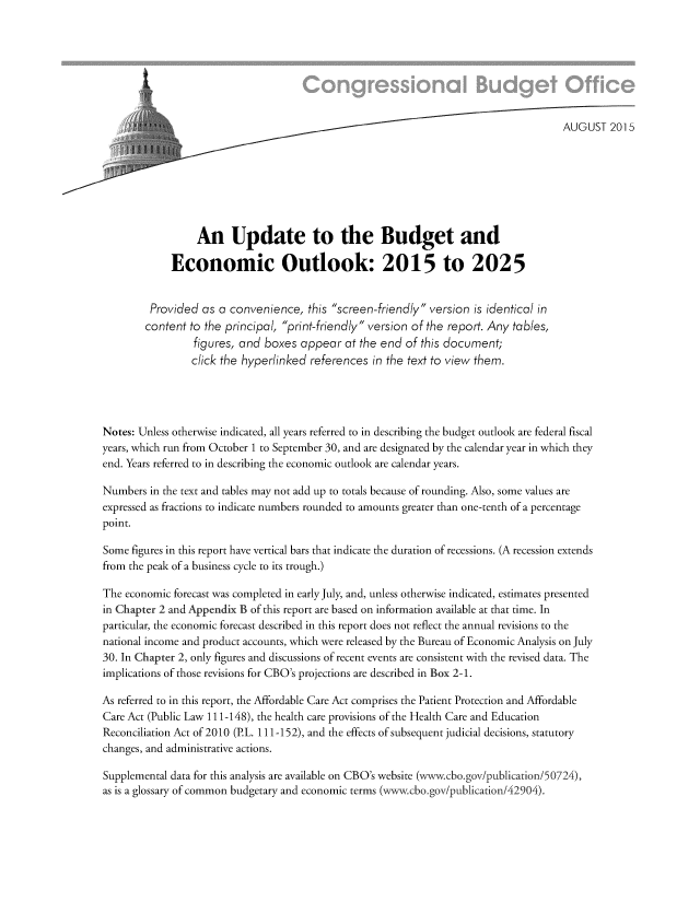 handle is hein.congrec/cbo2472 and id is 1 raw text is: 




i


                  An Update to the Budget and

             Economic Outlook: 2015 to 2025


         Provided  as a convenience,   this screen-friendly version is identical in
         content to the principal, print-friendly version of the report. Any tables,
                 figures, and  boxes appear   at the end of this document;
                 click the hyperlinked references  in the text to view them.




Notes: Unless otherwise indicated, all years referred to in describing the budget outlook are federal fiscal
years, which run from October 1 to September 30, and are designated by the calendar year in which they
end. Years referred to in describing the economic outlook are calendar years.

Numbers  in the text and tables may not add up to totals because of rounding. Also, some values are
expressed as fractions to indicate numbers rounded to amounts greater than one-tenth of a percentage
point.

Some  figures in this report have vertical bars that indicate the duration of recessions. (A recession extends
from the peak of a business cycle to its trough.)

The economic forecast was completed in early July, and, unless otherwise indicated, estimates presented
in Chapter 2 and Appendix B of this report are based on information available at that time. In
particular, the economic forecast described in this report does not reflect the annual revisions to the
national income and product accounts, which were released by the Bureau of Economic Analysis on July
30. In Chapter 2, only figures and discussions of recent events are consistent with the revised data. The
implications of those revisions for CBO's projections are described in Box 2-1.

As referred to in this report, the Affordable Care Act comprises the Patient Protection and Affordable
Care Act (Public Law 111-148), the health care provisions of the Health Care and Education
Reconciliation Act of 2010 (PL. 111-152), and the effects of subsequent judicial decisions, statutory
changes, and administrative actions.

Supplemental data for this analysis are available on CBO's website (www.cbo.gov/publication/50724),
as is a glossary of common budgetary and economic terms (www.cbo.gov/publication/42904).


