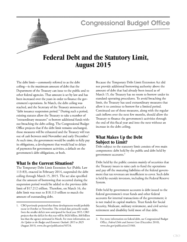 handle is hein.congrec/cbo2476 and id is 1 raw text is: 




t


Federal Debt and the Statutory Limit,

                       August 2015


The debt limit-commonly   referred to as the debt
ceiling-is the maximum  amount of debt that the
Department  of the Treasury can issue to the public and to
other federal agencies. That amount is set by law and has
been increased over the years in order to finance the gov-
ernment's operations. In March, the debt ceiling was
reached, and the Secretary of the Treasury announced a
debt issuance suspension period. During such a period,
existing statutes allow the Treasury to take a number of
extraordinary measures to borrow additional funds with-
out breaching the debt ceiling. The Congressional Budget
Office projects that if the debt limit remains unchanged,
those measures will be exhausted and the Treasury will run
out of cash between mid-November and early December.
At such time, the government would be unable to fully pay
its obligations, a development that would lead to delays
of payments for government activities, a default on the
government's debt obligations, or both.


What Is the Current Situation?
The Temporary  Debt  Limit Extension Act (Public Law
113-83), enacted in February 2014, suspended the debt
ceiling through March 15, 2015. The act also specified
that the amount of borrowing that occurred during the
suspension period would be added to the previous debt
limit of $17.212 trillion. Therefore, on March 16, the
debt limit was reset to $18.113 trillion to match the
amount  of outstanding debt.

1. CBO  previously projected that those developments would probably
   occur in October or November. The revised date primarily results
   from the smaller deficit now anticipated for fiscal year 2015. CBO
   projects that the deficit for this year will be $426 billion, $60 billion
   less than the agency estimated in March. For more information, see
   An Update to the Budget and Economic Outlook: 2015 to 2025
   (August 2015), www.cbo.gov/publication/50724.


Because the Temporary Debt  Limit Extension Act did
not provide additional borrowing authority above the
amount  of debt that had already been issued as of
March  15, the Treasury has no room to borrow under its
standard operating procedures. To avoid breaching the
limit, the Treasury has used extraordinary measures that
allow it to continue to borrow for a limited period.
Continued  use of those measures, along with the regular
cash inflows over the next few months, should allow the
Treasury to finance the government's activities through
the end of this fiscal year and into the next without an
increase in the debt ceiling.


What Makes Up the Debt
Subject to Limit?
Debt subject to the statutory limit consists of two main
components:  debt held by the public and debt held by
                    2
government  accounts.

Debt  held by the public consists mainly of securities that
the Treasury issues to raise cash to fund the operations
and pay off the maturing liabilities of the federal govern-
ment  that tax revenues are insufficient to cover. Such debt
is held by outside investors, including the Federal Reserve
System.

Debt held by government  accounts is debt issued to the
federal government's trust funds and other federal
accounts for internal transactions of the government; it
is not traded in capital markets. Trust funds for Social
Security, Medicare, military retirement, and civil service
retirement and disability hold most of that debt.

2. For more information on federal debt, see Congressional Budget
   Office, Federal Debt and Interest Costs (December 2010),
   www.cbo.gov/publication/21960.


