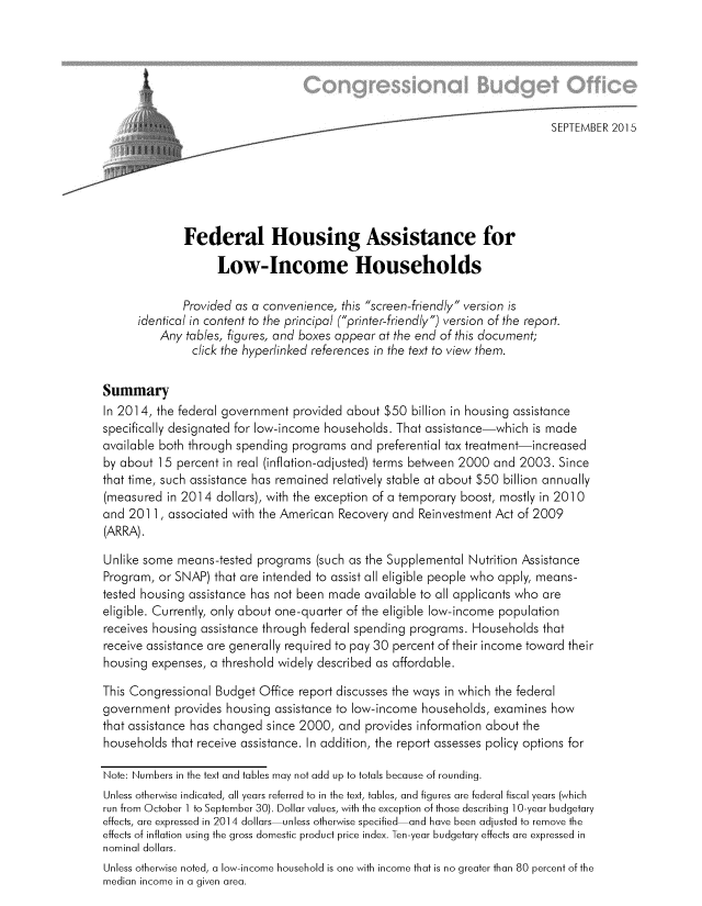 handle is hein.congrec/cbo2477 and id is 1 raw text is: 














              Federal Housing Assistance for

                    Low-Income Households

              Provided as a convenience, this screen-friendly version is
      identical in content to the principal (printer-friendly) version of the report.
          Any tables, figures, and boxes appear at the end of this document;
               click the hyperlinked references in the text to view them.


Summary
In 2014, the federal government  provided about $50  billion in housing assistance
specifically designated for low-income households. That assistance-which  is made
available both through spending  programs  and preferential tax treatment-increased
by about  15 percent in real (inflation-adjusted) terms between 2000 and 2003. Since
that time, such assistance has remained relatively stable at about $50 billion annually
(measured  in 2014  dollars), with the exception of a temporary boost, mostly in 2010
and 201  1, associated with the American Recovery and Reinvestment Act of 2009
(ARRA).

Unlike some  means-tested  programs  (such as the Supplemental Nutrition Assistance
Program,  or SNAP) that are intended to assist all eligible people who apply, means-
tested housing assistance has not been made  available to all applicants who are
eligible. Currently, only about one-quarter of the eligible low-income population
receives housing assistance through federal spending programs. Households  that
receive assistance are generally required to pay 30 percent of their income toward their
housing expenses, a threshold widely described as affordable.

This Congressional Budget  Office report discusses the ways in which the federal
government  provides housing  assistance to low-income households, examines  how
that assistance has changed since 2000,  and provides information about the
households  that receive assistance. In addition, the report assesses policy options for

Note: Numbers in the text and tables may not add up to totals because of rounding.
Unless otherwise indicated, all years referred to in the text, tables, and figures are federal fiscal years (which
run from October 1 to September 30). Dollar values, with the exception of those describing 1 0-year budgetary
effects, are expressed in 2014 dollars-unless otherwise specified-and have been adjusted to remove the
effects of inflation using the gross domestic product price index. Ten-year budgetary effects are expressed in
nominal dollars.
Unless otherwise noted, a low-income household is one with income that is no greater than 80 percent of the
median income in a given area.


