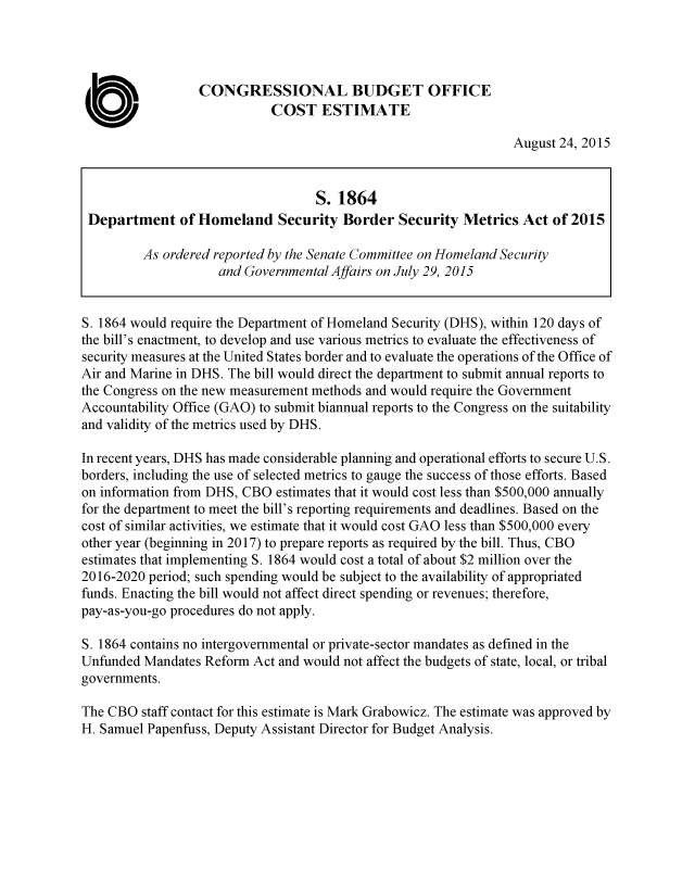 handle is hein.congrec/cbo2500 and id is 1 raw text is: 




                  CONGRESSIONAL BUDGET OFFICE
                            COST ESTIMATE

                                                                August 24, 2015


                                   S. 1864
 Department of   Homeland Security Border Security Metrics Act of 2015

         As ordered reported by the Senate Committee on Homeland Security
                    and Governmental Affairs on July 29, 2015


S. 1864 would require the Department of Homeland Security (DHS), within 120 days of
the bill's enactment, to develop and use various metrics to evaluate the effectiveness of
security measures at the United States border and to evaluate the operations of the Office of
Air and Marine in DHS. The bill would direct the department to submit annual reports to
the Congress on the new measurement methods and would require the Government
Accountability Office (GAO) to submit biannual reports to the Congress on the suitability
and validity of the metrics used by DHS.

In recent years, DHS has made considerable planning and operational efforts to secure U.S.
borders, including the use of selected metrics to gauge the success of those efforts. Based
on information from DHS, CBO estimates that it would cost less than $500,000 annually
for the department to meet the bill's reporting requirements and deadlines. Based on the
cost of similar activities, we estimate that it would cost GAO less than $500,000 every
other year (beginning in 2017) to prepare reports as required by the bill. Thus, CBO
estimates that implementing S. 1864 would cost a total of about $2 million over the
2016-2020 period; such spending would be subject to the availability of appropriated
funds. Enacting the bill would not affect direct spending or revenues; therefore,
pay-as-you-go procedures do not apply.

S. 1864 contains no intergovernmental or private-sector mandates as defined in the
Unfunded Mandates Reform  Act and would not affect the budgets of state, local, or tribal
governments.

The CBO  staff contact for this estimate is Mark Grabowicz. The estimate was approved by
H. Samuel Papenfuss, Deputy Assistant Director for Budget Analysis.


