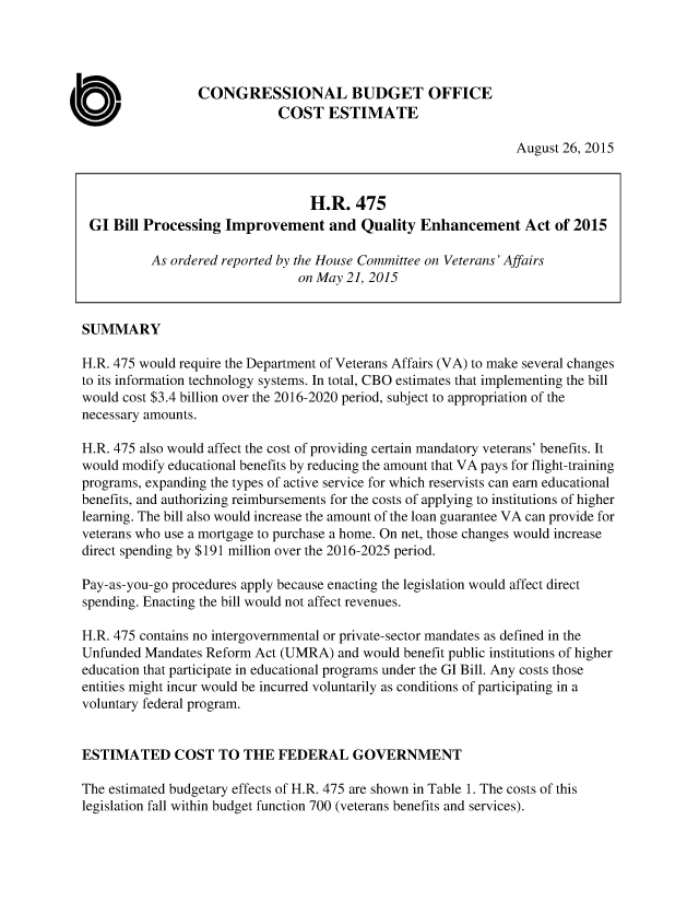 handle is hein.congrec/cbo2504 and id is 1 raw text is: 




                 CONGRESSIONAL BUDGET OFFICE
                             COST ESTIMATE

                                                                August 26, 2015



                                  H.R.   475
 GI  Bill Processing Improvement and Quality Enhancement Act of 2015

          As ordered reported by the House Committee on Veterans' Affairs
                                on May 21, 2015


SUMMARY

H.R. 475 would require the Department of Veterans Affairs (VA) to make several changes
to its information technology systems. In total, CBO estimates that implementing the bill
would cost $3.4 billion over the 2016-2020 period, subject to appropriation of the
necessary amounts.

H.R. 475 also would affect the cost of providing certain mandatory veterans' benefits. It
would modify educational benefits by reducing the amount that VA pays for flight-training
programs, expanding the types of active service for which reservists can earn educational
benefits, and authorizing reimbursements for the costs of applying to institutions of higher
learning. The bill also would increase the amount of the loan guarantee VA can provide for
veterans who use a mortgage to purchase a home. On net, those changes would increase
direct spending by $191 million over the 2016-2025 period.

Pay-as-you-go procedures apply because enacting the legislation would affect direct
spending. Enacting the bill would not affect revenues.

H.R. 475 contains no intergovernmental or private-sector mandates as defined in the
Unfunded Mandates Reform  Act (UMRA)  and would benefit public institutions of higher
education that participate in educational programs under the GI Bill. Any costs those
entities might incur would be incurred voluntarily as conditions of participating in a
voluntary federal program.


ESTIMATED COST TO THE FEDERAL GOVERNMENT

The estimated budgetary effects of H.R. 475 are shown in Table 1. The costs of this
legislation fall within budget function 700 (veterans benefits and services).


