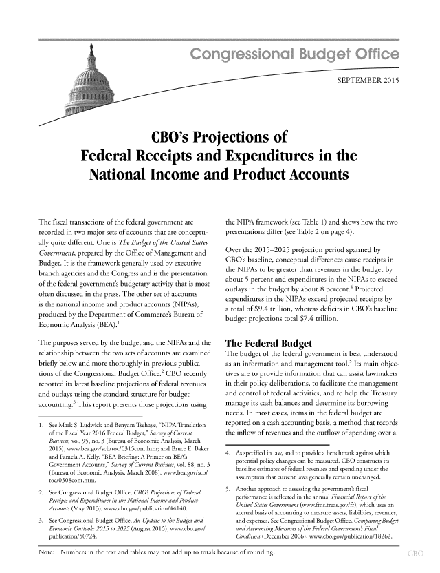handle is hein.congrec/cbo2508 and id is 1 raw text is: i' ..  S  SE P T EMB ER 2015
CBO's Projections of
Federal Receipts and Expenditures in the
National Income and Product Accounts

The fiscal transactions of the federal government are
recorded in two major sets of accounts that are conceptu-
ally quite different. One is The Budget of the United States
Government, prepared by the Office of Management and
Budget. It is the framework generally used by executive
branch agencies and the Congress and is the presentation
of the federal government's budgetary activity that is most
often discussed in the press. The other set of accounts
is the national income and product accounts (NIPAs),
produced by the Department of Commerce's Bureau of
Economic Analysis (BEA).1
The purposes served by the budget and the NIPAs and the
relationship between the two sets of accounts arc examined
briefly below and more thoroughly in previous publica-
tions of the Congressional Budget Office.2 CBO recently
reported its latest baseline projections of federal revenues
and outlays using the standard structure for budget
accounting.' This report presents those projections using
1. See Mark S. Ludwick and Benyam Tsehaye, NIPA Translation
of the Fiscal Year 2016 Federal Budget, Survey of Current
Business, vol. 95, no. 3 (Bureau of Economic Analysis, March
2015), www.bea.gov/scb/toc/0315cont.htm; and Bruce E. Baker
and Pamela A. Kelly, BEA Briefing: A Primer on BEAs
Government Accounts, Survey of Current Business, vol. 88, no. 3
(Bureau of Economic Analysis, March 2008), www.bea.gov/scb/
toc/0308cont.htm.
2. See Congressional Budget Office, CBO's Projections of Federal
Receipts and Expenditures in the National Income and Product
Accounts (May 2013), www.cbo.gov/publication/44140.
3. See Congressional Budget Office, An Update to the Budget and
Economic Outlook: 2015 to 2025 (August 2015), www.cbo.gov/
publication/50724.

the NIPA framework (see Table 1) and shows how the two
presentations differ (see Table 2 on page 4).
Over the 2015-2025 projection period spanned by
CBO's baseline, conceptual differences cause receipts in
the NIPAs to be greater than revenues in the budget by
about 5 percent and expenditures in the NIPAs to exceed
outlays in the budget by about 8 percent.4 Projected
expenditures in the NIPAs exceed projected receipts by
a total of $9.4 trillion, whereas deficits in CBO's baseline
budget projections total $7.4 trillion.
The Federal Budget
The budget of the federal government is best understood
as an information and management tool.5 Its main objec-
tives are to provide information that can assist lawmakers
in their policy deliberations, to facilitate the management
and control of federal activities, and to help the Treasury
manage its cash balances and determine its borrowing
needs. In most cases, items in the federal budget are
reported on a cash accounting basis, a method that records
the inflow of revenues and the outflow of spending over a
4. As specified in law, and to provide a benchmark against which
potential policy changes can be measured, CBO constructs its
baseline estimates of federal revenues and spending under the
assumption that current laws generally remain unchanged.
5. Another approach to assessing the government's fiscal
performance is reflected in the annual Financial Report of the
United States Government (www.fms.treas.gov/fr), which uses an
accrual basis of accounting to measure assets, liabilities, revenues,
and expenses. See Congressional Budget Office, Comparing Budget
andAccounting Measures of the Federal Government' Fiscal
Condition (December 2006), www.cbo.gov/publication/18262.

Note: Numbers in the text and tables may not add up to totals because of rounding.


