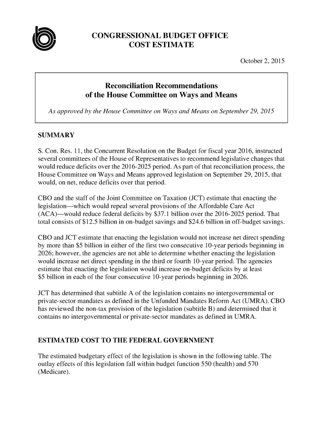 handle is hein.congrec/cbo2515 and id is 1 raw text is: CONGRESSIONAL BUDGET OFFICE
COST ESTIMATE
October 2, 2015
Reconciliation Recommendations
of the House Committee on Ways and Means
As approved by the House Committee on Ways and Means on September 29, 2015
SUMMARY
S. Con. Res. 11, the Concurrent Resolution on the Budget for fiscal year 2016, instructed
several committees of the House of Representatives to recommend legislative changes that
would reduce deficits over the 2016-2025 period. As part of that reconciliation process, the
House Committee on Ways and Means approved legislation on September 29, 2015, that
would, on net, reduce deficits over that period.
CBO and the staff of the Joint Committee on Taxation (JCT) estimate that enacting the
legislation-which would repeal several provisions of the Affordable Care Act
(ACA)-would reduce federal deficits by $37.1 billion over the 2016-2025 period. That
total consists of $12.5 billion in on-budget savings and $24.6 billion in off-budget savings.
CBO and JCT estimate that enacting the legislation would not increase net direct spending
by more than $5 billion in either of the first two consecutive 10-year periods beginning in
2026; however, the agencies are not able to determine whether enacting the legislation
would increase net direct spending in the third or fourth 10-year period. The agencies
estimate that enacting the legislation would increase on-budget deficits by at least
$5 billion in each of the four consecutive 10-year periods beginning in 2026.
JCT has determined that subtitle A of the legislation contains no intergovernmental or
private-sector mandates as defined in the Unfunded Mandates Reform Act (UMRA). CBO
has reviewed the non-tax provision of the legislation (subtitle B) and determined that it
contains no intergovernmental or private-sector mandates as defined in UMRA.
ESTIMATED COST TO THE FEDERAL GOVERNMENT
The estimated budgetary effect of the legislation is shown in the following table. The
outlay effects of this legislation fall within budget function 550 (health) and 570
(Medicare).


