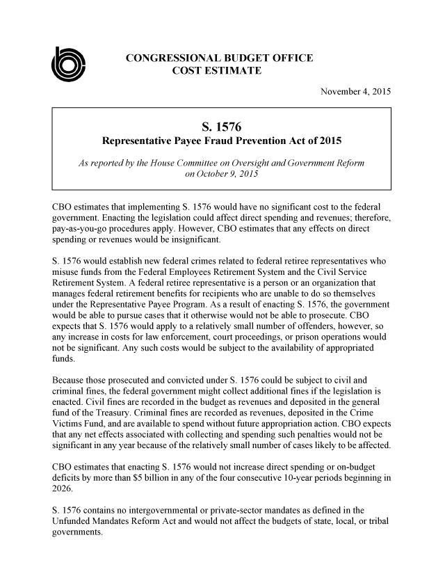 handle is hein.congrec/cbo2626 and id is 1 raw text is: 




                  CONGRESSIONAL BUDGET OFFICE
                             COST ESTIMATE

                                                                November   4, 2015


                                    S. 1576
            Representative   Payee  Fraud   Prevention   Act of 2015

      As reported by the House Committee on Oversight and Government Reform
                                on October 9, 2015


CBO  estimates that implementing S. 1576 would have no significant cost to the federal
government. Enacting the legislation could affect direct spending and revenues; therefore,
pay-as-you-go procedures apply. However, CBO estimates that any effects on direct
spending or revenues would be insignificant.

S. 1576 would establish new federal crimes related to federal retiree representatives who
misuse funds from the Federal Employees Retirement System and the Civil Service
Retirement System. A federal retiree representative is a person or an organization that
manages  federal retirement benefits for recipients who are unable to do so themselves
under the Representative Payee Program. As a result of enacting S. 1576, the government
would be able to pursue cases that it otherwise would not be able to prosecute. CBO
expects that S. 1576 would apply to a relatively small number of offenders, however, so
any increase in costs for law enforcement, court proceedings, or prison operations would
not be significant. Any such costs would be subject to the availability of appropriated
funds.

Because those prosecuted and convicted under S. 1576 could be subject to civil and
criminal fines, the federal government might collect additional fines if the legislation is
enacted. Civil fines are recorded in the budget as revenues and deposited in the general
fund of the Treasury. Criminal fines are recorded as revenues, deposited in the Crime
Victims Fund, and are available to spend without future appropriation action. CBO expects
that any net effects associated with collecting and spending such penalties would not be
significant in any year because of the relatively small number of cases likely to be affected.

CBO  estimates that enacting S. 1576 would not increase direct spending or on-budget
deficits by more than $5 billion in any of the four consecutive 10-year periods beginning in
2026.

S. 1576 contains no intergovernmental or private-sector mandates as defined in the
Unfunded  Mandates Reform Act and would not affect the budgets of state, local, or tribal
governments.


