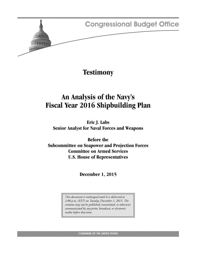 handle is hein.congrec/cbo2642 and id is 1 raw text is: 












               Testimony



      An  Analysis  of the  Navy's
Fiscal Year  2016   Shipbuilding Plan


                Eric J. Labs
   Senior Analyst for Naval Forces and Weapons

                Before the
 Subcommittee on Seapower and Projection Forces
         Committee on Armed Services
         U.S. House of Representatives


December 1, 2015


