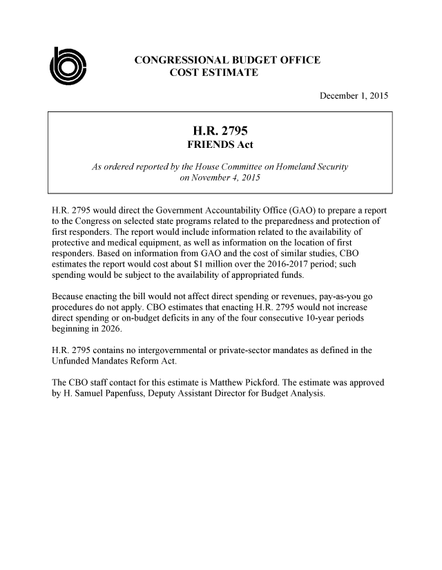 handle is hein.congrec/cbo2677 and id is 1 raw text is: 




CONGRESSIONAL BUDGET OFFICE
        COST ESTIMATE


December  1, 2015


H.R. 2795 would direct the Government Accountability Office (GAO) to prepare a report
to the Congress on selected state programs related to the preparedness and protection of
first responders. The report would include information related to the availability of
protective and medical equipment, as well as information on the location of first
responders. Based on information from GAO and the cost of similar studies, CBO
estimates the report would cost about $1 million over the 2016-2017 period; such
spending would be subject to the availability of appropriated funds.

Because enacting the bill would not affect direct spending or revenues, pay-as-you go
procedures do not apply. CBO estimates that enacting H.R. 2795 would not increase
direct spending or on-budget deficits in any of the four consecutive 10-year periods
beginning in 2026.

H.R. 2795 contains no intergovernmental or private-sector mandates as defined in the
Unfunded Mandates Reform  Act.

The CBO  staff contact for this estimate is Matthew Pickford. The estimate was approved
by H. Samuel Papenfuss, Deputy Assistant Director for Budget Analysis.


ab


                        H.R.   2795
                      FRIENDS Act

As ordered reported by the House Committee on Homeland Security
                     on November 4, 2015


