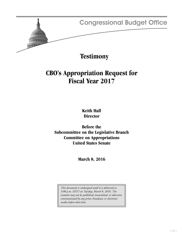 handle is hein.congrec/cbo2751 and id is 1 raw text is: 










              Testimony


CBO's Appropriation Request for
          Fiscal Year 2017





               Keith Hall
               Director

               Before the
    Subcommittee on the Legislative Branch
        Committee on Appropriations
           United States Senate


March 8, 2016



