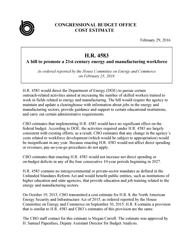 handle is hein.congrec/cbo2763 and id is 1 raw text is: 




                 CONGRESSIONAL BUDGET OFFICE
                            COST ESTIMATE

                                                               February 29, 2016


                                 H.R. 4583
  A bill to promote a 21st century energy and manufacturing workforce

        As ordered reported by the House Committee on Energy and Commerce
                              on February 25, 2016


H.R. 4583 would direct the Department of Energy (DOE) to pursue certain
outreach-related activities aimed at increasing the number of skilled workers trained to
work in fields related to energy and manufacturing. The bill would require the agency to
maintain and update a clearinghouse with information about jobs in the energy and
manufacturing sectors, provide guidance and support to certain educational institutions,
and carry out certain administrative requirements.

CBO estimates that implementing H.R. 4583 would have no significant effect on the
federal budget. According to DOE, the activities required under H.R. 4583 are largely
consistent with existing efforts; as a result, CBO estimates that any change in the agency's
costs related to workforce development (which would be subject to appropriation) would
be insignificant in any year. Because enacting H.R. 4583 would not affect direct spending
or revenues, pay-as-you-go procedures do not apply.

CBO estimates that enacting H.R. 4583 would not increase net direct spending or
on-budget deficits in any of the four consecutive 10-year periods beginning in 2027.

H.R. 4583 contains no intergovernmental or private-sector mandates as defined in the
Unfunded Mandates Reform Act and would benefit public entities, such as institutions of
higher education and state agencies, that provide education and job training related to the
energy and manufacturing sectors.

On October 19, 2015, CBO transmitted a cost estimate for H.R. 8, the North American
Energy Security and Infrastructure Act of 2015, as ordered reported by the House
Committee on Energy and Commerce on September 30, 2015. H.R. 8 contains a provision
that is similar to H.R. 4583 and CBO's estimates of this provision are the same.

The CBO staff contact for this estimate is Megan Carroll. The estimate was approved by
H. Samuel Papenfuss, Deputy Assistant Director for Budget Analysis.


