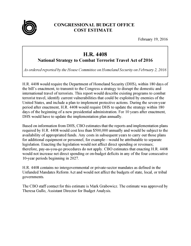 handle is hein.congrec/cbo2802 and id is 1 raw text is: 




                  CONGRESSIONAL BUDGET OFFICE

0                           COST ESTIMATE
                                                                February 19, 2016


                                  H.R. 4408
         National Strategy to Combat Terrorist Travel Act of 2016

 As ordered reported by the House Committee on Homeland Security on February 2, 2016


 H.R. 4408 would require the Department of Homeland Security (DHS), within 180 days of
 the bill's enactment, to transmit to the Congress a strategy to disrupt the domestic and
 international travel of terrorists. This report would describe existing programs to combat
 terrorist travel, identify current vulnerabilities that could be exploited by enemies of the
 United States, and include a plan to implement protective actions. During the seven-year
 period after enactment, H.R. 4408 would require DHS to update the strategy within 180
 days of the beginning of a new presidential administration. For 10 years after enactment,
 DHS would have to update the implementation plan annually.

 Based on information from DHS, CBO estimates that the reports and implementation plans
 required by H.R. 4408 would cost less than $500,000 annually and would be subject to the
 availability of appropriated funds. Any costs in subsequent years to carry out those plans
 for additional equipment or personnel, for example-would be attributable to separate
 legislation. Enacting the legislation would not affect direct spending or revenues;
 therefore, pay-as-you-go procedures do not apply. CBO estimates that enacting H.R. 4408
 would not increase net direct spending or on-budget deficits in any of the four consecutive
 10-year periods beginning in 2027.

 H.R. 4408 contains no intergovernmental or private-sector mandates as defined in the
 Unfunded Mandates Reform Act and would not affect the budgets of state, local, or tribal
 governments.

 The CBO staff contact for this estimate is Mark Grabowicz. The estimate was approved by
 Theresa Gullo, Assistant Director for Budget Analysis.


