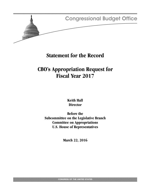 handle is hein.congrec/cbo2827 and id is 1 raw text is: 












    Statement for the Record


CBO's Appropriation Request for
         Fiscal Year 2017





               Keith Hall
               Director

               Before the
   Subcommittee on the Legislative Branch
       Committee on Appropriations
       U.S. House of Representatives


March 22, 2016


