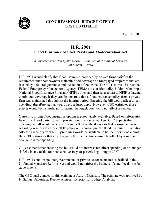 handle is hein.congrec/cbo2878 and id is 1 raw text is: 




                 CONGRESSIONAL BUDGET OFFICE
                             COST ESTIMATE

                                                                   April 11, 2016


                                 H.R. 2901
          Flood Insurance Market Parity and Modernization Act

          As ordered reported by the House Committee on Financial Services
                                on March 2, 2016


H.R. 2901 would clarify that flood insurance provided by private firms satisfies the
requirement that homeowners maintain flood coverage on mortgaged properties that are
backed by a federal guarantee and located in a flood zone. The bill also would direct the
Federal Emergency Management Agency (FEMA) to consider policy holders who drop a
National Flood Insurance Program (NFIP) policy and then later return to NFIP as having
continuous coverage if they can demonstrate that a flood insurance policy from a private
firm was maintained throughout the interim period. Enacting the bill would affect direct
spending; therefore, pay-as-you-go procedures apply. However, CBO estimates those
effects would be insignificant. Enacting the legislation would not affect revenues.

Currently, private flood insurance options are not widely available. Based on information
from FEMA and participants in private flood insurance markets, CBO expects that
enacting the bill would have a very small effect on the decisions that consumers make
regarding whether to carry a NFIP policy or to pursue private flood insurance. In addition,
offsetting receipts from NFIP premiums would be available to be spent for flood claims,
thus CBO estimates that any change in those collections would be offset by a similar
change in direct spending.

CBO estimates that enacting the bill would not increase net direct spending or on-budget
deficits in any of the four consecutive 10-year periods beginning in 2027.

H.R. 2901 contains no intergovernmental or private-sector mandates as defined in the
Unfunded Mandates Reform Act and would not affect the budgets of state, local, or tribal
governments.

The CBO staff contact for this estimate is Aurora Swanson. The estimate was approved by
H. Samuel Papenfuss, Deputy Assistant Director for Budget Analysis.


