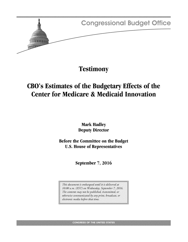 handle is hein.congrec/cbo3157 and id is 1 raw text is: 












                   Testimony


CBO's Estimates of the Budgetary Effects of the
  Center for Medicare & Medicaid Innovation





                    Mark Hadley
                    Deputy Director

            Before the Committee on the Budget
              U.S. House of Representatives


September 7, 2016


