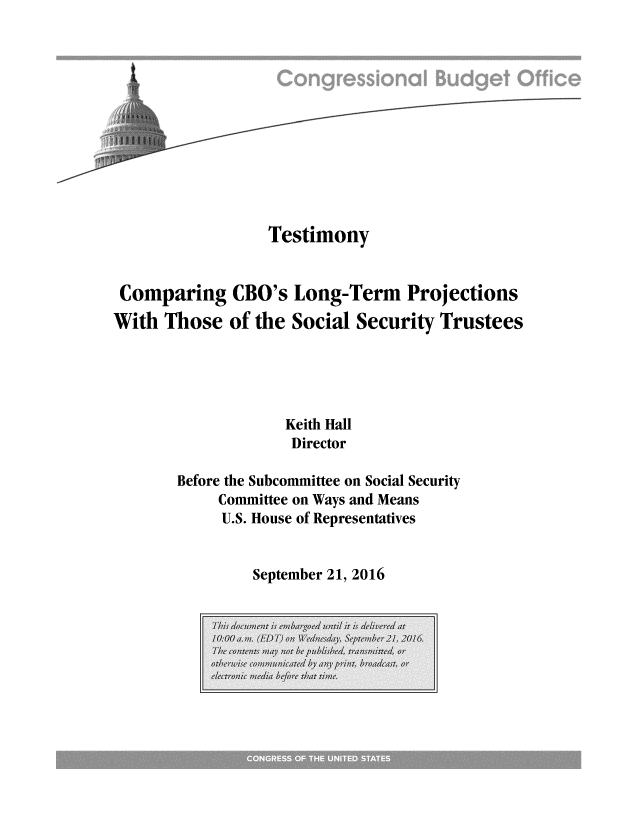 handle is hein.congrec/cbo3160 and id is 1 raw text is: 











                  Testimony


 Comparing CBO's Long-Term Projections
With Those of the Social Security Trustees





                    Keith Hall
                    Director

       Before the Subcommittee on Social Security
            Committee on Ways and Means
            U.S. House of Representatives


September 21, 2016


