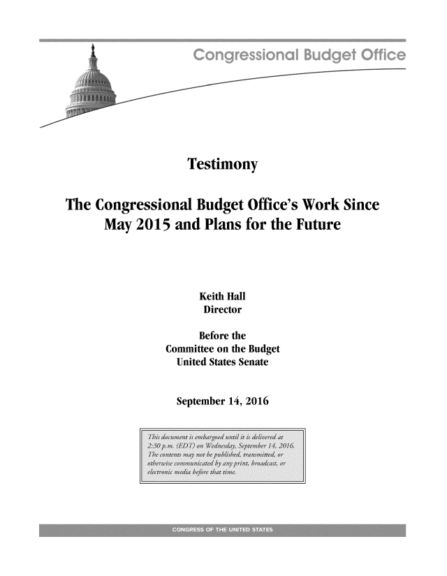 handle is hein.congrec/cbo3162 and id is 1 raw text is: 











                   Testimony


The Congressional Budget Office's Work Since
      May 2015 and Plans for the Future





                     Keith Hall
                     Director

                     Before the
                Committee on the Budget
                United States Senate


September 14, 2016


