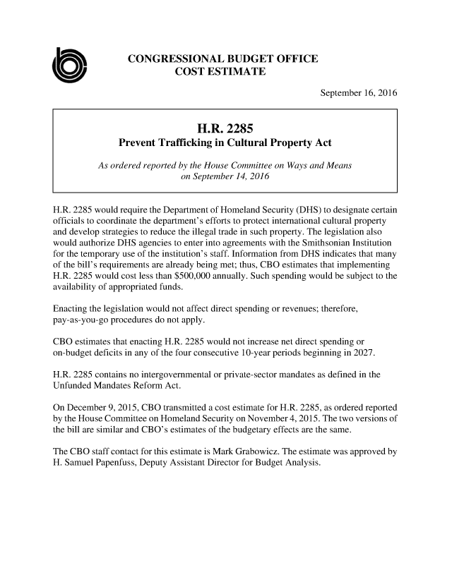 handle is hein.congrec/cbo3207 and id is 1 raw text is: 




                  CONGRESSIONAL BUDGET OFFICE

a                           COST ESTIMATE
                                                              September 16, 2016


                                  H.R. 2285
               Prevent Trafficking in Cultural Property Act

           As ordered reported by the House Committee on Ways and Means
                              on September 14, 2016


H.R. 2285 would require the Department of Homeland Security (DHS) to designate certain
officials to coordinate the department's efforts to protect international cultural property
and develop strategies to reduce the illegal trade in such property. The legislation also
would authorize DHS agencies to enter into agreements with the Smithsonian Institution
for the temporary use of the institution's staff. Information from DHS indicates that many
of the bill's requirements are already being met; thus, CBO estimates that implementing
H.R. 2285 would cost less than $500,000 annually. Such spending would be subject to the
availability of appropriated funds.

Enacting the legislation would not affect direct spending or revenues; therefore,
pay-as-you-go procedures do not apply.

CBO estimates that enacting H.R. 2285 would not increase net direct spending or
on-budget deficits in any of the four consecutive 10-year periods beginning in 2027.

H.R. 2285 contains no intergovernmental or private-sector mandates as defined in the
Unfunded Mandates Reform Act.

On December 9, 2015, CBO transmitted a cost estimate for H.R. 2285, as ordered reported
by the House Committee on Homeland Security on November 4, 2015. The two versions of
the bill are similar and CBO's estimates of the budgetary effects are the same.

The CBO staff contact for this estimate is Mark Grabowicz. The estimate was approved by
H. Samuel Papenfuss, Deputy Assistant Director for Budget Analysis.


