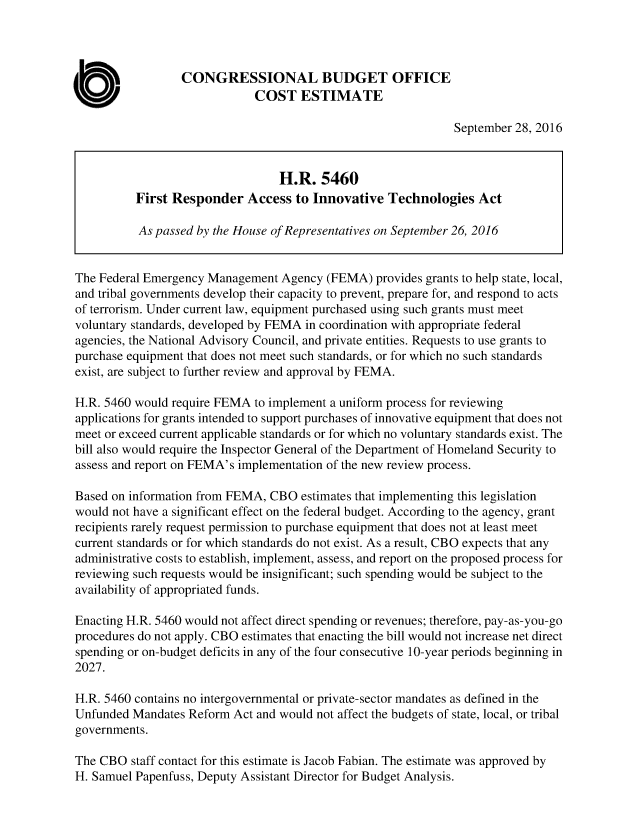 handle is hein.congrec/cbo3208 and id is 1 raw text is: 



                 CONGRESSIONAL BUDGET OFFICE
                             COST ESTIMATE

                                                              September 28, 2016


                                 H.R. 5460
          First Responder Access to Innovative Technologies Act

          As passed by the House of Representatives on September 26, 2016


The Federal Emergency Management Agency (FEMA) provides grants to help state, local,
and tribal governments develop their capacity to prevent, prepare for, and respond to acts
of terrorism. Under current law, equipment purchased using such grants must meet
voluntary standards, developed by FEMA in coordination with appropriate federal
agencies, the National Advisory Council, and private entities. Requests to use grants to
purchase equipment that does not meet such standards, or for which no such standards
exist, are subject to further review and approval by FEMA.

H.R. 5460 would require FEMA to implement a uniform process for reviewing
applications for grants intended to support purchases of innovative equipment that does not
meet or exceed current applicable standards or for which no voluntary standards exist. The
bill also would require the Inspector General of the Department of Homeland Security to
assess and report on FEMA's implementation of the new review process.

Based on information from FEMA, CBO estimates that implementing this legislation
would not have a significant effect on the federal budget. According to the agency, grant
recipients rarely request permission to purchase equipment that does not at least meet
current standards or for which standards do not exist. As a result, CBO expects that any
administrative costs to establish, implement, assess, and report on the proposed process for
reviewing such requests would be insignificant; such spending would be subject to the
availability of appropriated funds.

Enacting H.R. 5460 would not affect direct spending or revenues; therefore, pay-as-you-go
procedures do not apply. CBO estimates that enacting the bill would not increase net direct
spending or on-budget deficits in any of the four consecutive 10-year periods beginning in
2027.

H.R. 5460 contains no intergovernmental or private-sector mandates as defined in the
Unfunded Mandates Reform Act and would not affect the budgets of state, local, or tribal
governments.

The CBO staff contact for this estimate is Jacob Fabian. The estimate was approved by
H. Samuel Papenfuss, Deputy Assistant Director for Budget Analysis.


