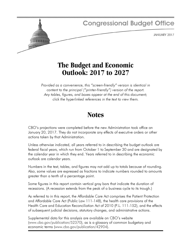 handle is hein.congrec/cbo3311 and id is 1 raw text is: 






    _..                                                                   JANUARY 201 7






                 The Budget and Economic

                    Outlook: 2017 to 2027

        Provided as a convenience, this screen-friendly version is identical in
           content to the principal (printer-friendly) version of the report.
         Any tables, figures, and boxes appear at the end of this document;
              click the hyperlinked references in the text to view them.



                                   Notes

CBO's projections were completed before the new Administration took office on
January 20, 201 7. They do not incorporate any effects of executive orders or other
actions taken by that Administration.

Unless otherwise indicated, all years referred to in describing the budget outlook are
federal fiscal years, which run from October 1 to September 30 and are designated by
the calendar year in which they end. Years referred to in describing the economic
outlook are calendar years.

Numbers in the text, tables, and figures may not add up to totals because of rounding.
Also, some values are expressed as fractions to indicate numbers rounded to amounts
greater than a tenth of a percentage point.

Some figures in this report contain vertical gray bars that indicate the duration of
recessions. (A recession extends from the peak of a business cycle to its trough.)

As referred to in this report, the Affordable Care Act comprises the Patient Protection
and Affordable Care Act (Public Law 111 -148), the health care provisions of the
Health Care and Education Reconciliation Act of 2010 (P.L. 111 -152), and the effects
of subsequent judicial decisions, statutory changes, and administrative actions.

Supplemental data for this analysis are available on CBO's website
(www.cbo.gov/publication/52370), as is a glossary of common budgetary and
economic terms (www.cbo.gov/publication/42904).


