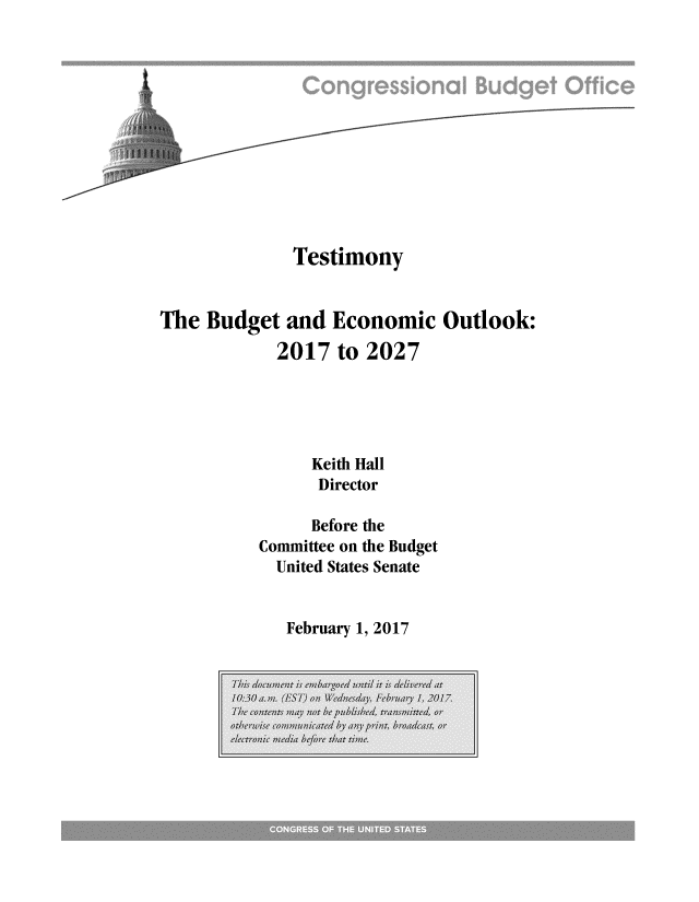 handle is hein.congrec/cbo3314 and id is 1 raw text is: 












              Testimony


The Budget and Economic Outlook:
            2017 to 2027





                Keith Hall
                Director

                Before the
          Committee on the Budget
            United States Senate


February 1, 2017


