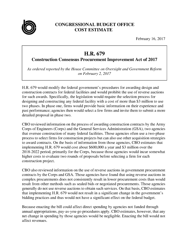 handle is hein.congrec/cbo3364 and id is 1 raw text is: 




                   CONGRESSIONAL BUDGET OFFICE
                              COST   ESTIMATE

                                                                February 16, 2017



                                   H.R.   679
      Construction   Consensus   Procurement Improvement Act of 2017

   As ordered reported by the House Committee on Oversight and Government Reform
                               on February 2, 2017


H.R. 679 would modify the federal government's procedures for awarding design and
construction contracts for federal facilities and would prohibit the use of reverse auctions
for such awards. Specifically, the legislation would require the selection process for
designing and constructing any federal facility with a cost of more than $3 million to use
two phases. In phase one, firms would provide basic information on their experience and
past performance; agencies then would select a few firms and invite them to submit a more
detailed proposal in phase two.

CBO  reviewed information on the process of awarding construction contracts by the Army
Corps of Engineers (Corps) and the General Services Administration (GSA), two agencies
that oversee construction of many federal facilities. Those agencies often use a two-phase
process to select firms for construction projects but can also use other acquisition strategies
to award contracts. On the basis of information from those agencies, CBO estimates that
implementing H.R. 679 would cost about $600,000 a year and $3 million over the
2018-2022 period, primarily for the Corps, because those agencies would incur somewhat
higher costs to evaluate two rounds of proposals before selecting a firm for each
construction project.

CBO  also reviewed information on the use of reverse auctions in government procurement
contracts by the Corps and GSA. Those agencies have found that using reverse auctions in
complex procurements does not consistently result in lower procurement costs than would
result from other methods such as sealed bids or negotiated procurements. Those agencies
generally do not use reverse auctions to obtain such services. On that basis, CBO estimates
that implementing H.R. 679 would not result in a significant change in the government's
bidding practices and thus would not have a significant effect on the federal budget.

Because enacting the bill could affect direct spending by agencies not funded through
annual appropriations, pay-as-you-go procedures apply. CBO estimates, however, that any
net change in spending by those agencies would be negligible. Enacting the bill would not
affect revenues.


