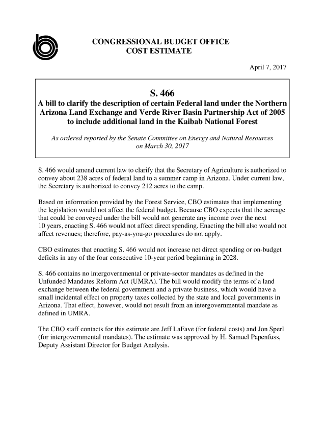 handle is hein.congrec/cbo3478 and id is 1 raw text is: 




                 CONGRESSIONAL BUDGET OFFICE
                            COST   ESTIMATE

                                                                  April 7, 2017


                                   S. 466
A bill to clarify the description of certain Federal land under the Northern
Arizona   Land  Exchange   and  Verde  River Basin  Partnership  Act of 2005
         to include additional  land in the Kaibab  National  Forest

    As ordered reported by the Senate Committee on Energy and Natural Resources
                               on March 30, 2017


S. 466 would amend current law to clarify that the Secretary of Agriculture is authorized to
convey about 238 acres of federal land to a summer camp in Arizona. Under current law,
the Secretary is authorized to convey 212 acres to the camp.

Based on information provided by the Forest Service, CBO estimates that implementing
the legislation would not affect the federal budget. Because CBO expects that the acreage
that could be conveyed under the bill would not generate any income over the next
10 years, enacting S. 466 would not affect direct spending. Enacting the bill also would not
affect revenues; therefore, pay-as-you-go procedures do not apply.

CBO  estimates that enacting S. 466 would not increase net direct spending or on-budget
deficits in any of the four consecutive 10-year period beginning in 2028.

S. 466 contains no intergovernmental or private-sector mandates as defined in the
Unfunded Mandates Reform Act (UMRA).  The bill would modify the terms of a land
exchange between the federal government and a private business, which would have a
small incidental effect on property taxes collected by the state and local governments in
Arizona. That effect, however, would not result from an intergovernmental mandate as
defined in UMRA.

The CBO  staff contacts for this estimate are Jeff LaFave (for federal costs) and Jon Sperl
(for intergovernmental mandates). The estimate was approved by H. Samuel Papenfuss,
Deputy Assistant Director for Budget Analysis.


