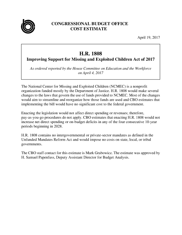 handle is hein.congrec/cbo3503 and id is 1 raw text is: 




                 CONGRESSIONAL BUDGET OFFICE

at)                         COST   ESTIMATE
                                                                 April 19, 2017



                                 H.R.  1808
   Improving   Support  for Missing  and  Exploited  Children  Act of 2017

     As ordered reported by the House Committee on Education and the Workforce
                                on April 4, 2017


The National Center for Missing and Exploited Children (NCMEC) is a nonprofit
organization funded mostly by the Department of Justice. H.R. 1808 would make several
changes to the laws that govern the use of funds provided to NCMEC. Most of the changes
would aim to streamline and reorganize how those funds are used and CBO estimates that
implementing the bill would have no significant cost to the federal government.

Enacting the legislation would not affect direct spending or revenues; therefore,
pay-as-you-go procedures do not apply. CBO estimates that enacting H.R. 1808 would not
increase net direct spending or on-budget deficits in any of the four consecutive 10-year
periods beginning in 2028.

H.R. 1808 contains no intergovernmental or private-sector mandates as defined in the
Unfunded Mandates Reform Act and would impose no costs on state, local, or tribal
governments.

The CBO  staff contact for this estimate is Mark Grabowicz. The estimate was approved by
H. Samuel Papenfuss, Deputy Assistant Director for Budget Analysis.


