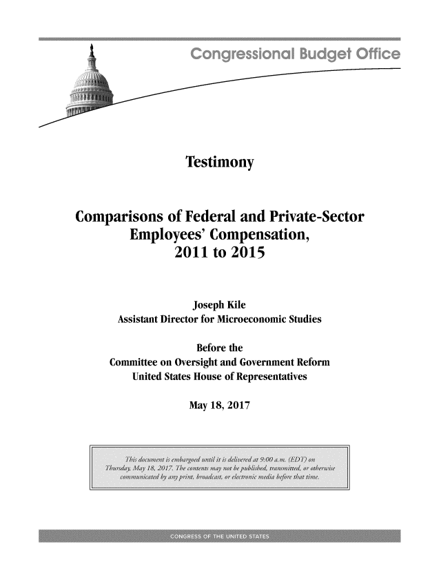 handle is hein.congrec/cbo3528 and id is 1 raw text is: 












                  Testimony



Comparisons of Federal and Private-Sector
         Employees'   Compensation,
                 2011  to 2015



                    Joseph Kile
       Assistant Director for Microeconomic Studies

                    Before the
      Committee on Oversight and Government Reform
         United States House of Representatives


May 18, 2017


