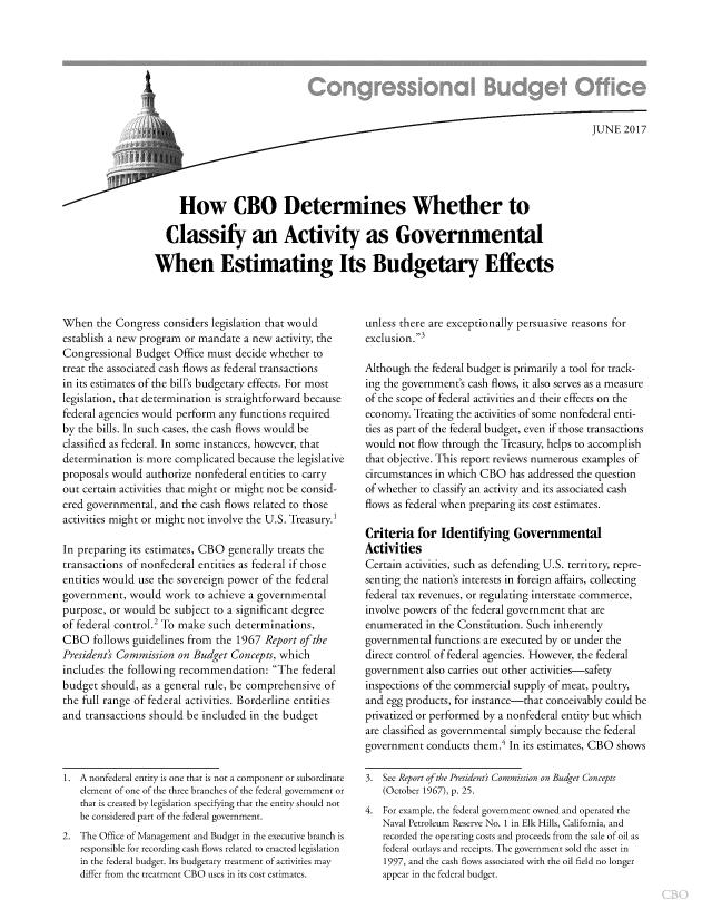 handle is hein.congrec/cbo3571 and id is 1 raw text is: 








                                                                                     JUNE  2017





     How CBO Determines Whether to

  Classify an Activity as Governmental

When Estimating Its Budgetary Effects


When   the Congress considers legislation that would
establish a new program or mandate a new activity, the
Congressional Budget  Office must decide whether to
treat the associated cash flows as federal transactions
in its estimates of the bill's budgetary effects. For most
legislation, that determination is straightforward because
federal agencies would perform any functions required
by the bills. In such cases, the cash flows would be
classified as federal. In some instances, however, that
determination is more complicated because the legislative
proposals would authorize nonfederal entities to carry
out certain activities that might or might not be consid-
ered governmental, and the cash flows related to those
activities might or might not involve the U.S. Treasury.'

In preparing its estimates, CBO generally treats the
transactions of nonfederal entities as federal if those
entities would use the sovereign power of the federal
government,  would  work  to achieve a governmental
purpose, or would  be subject to a significant degree
of federal control.2 To make such determinations,
CBO   follows guidelines from the 1967 Report of the
Presidents Commission on Budget  Concepts, which
includes the following recommendation:   The  federal
budget  should, as a general rule, be comprehensive of
the full range of federal activities. Borderline entities
and transactions should be included in the budget


1. A nonfederal entity is one that is not a component or subordinate
   element of one of the three branches of the federal government or
   that is created by legislation specifying that the entity should not
   be considered part of the federal government.
2. The Office of Management and Budget in the executive branch is
   responsible for recording cash flows related to enacted legislation
   in the federal budget. Its budgetary treatment of activities may
   differ from the treatment CBO uses in its cost estimates.


unless there are exceptionally persuasive reasons for
exclusion.3

Although  the federal budget is primarily a tool for track-
ing the government's cash flows, it also serves as a measure
of the scope of federal activities and their effects on the
economy.  Treating the activities of some nonfederal enti-
ties as part of the federal budget, even if those transactions
would  not flow through the Treasury, helps to accomplish
that objective. This report reviews numerous examples of
circumstances in which CBO  has addressed the question
of whether to classify an activity and its associated cash
flows as federal when preparing its cost estimates.

Criteria  for  Identifying   Governmental
Activities
Certain activities, such as defending U.S. territory, repre-
senting the nation's interests in foreign affairs, collecting
federal tax revenues, or regulating interstate commerce,
involve powers of the federal government that are
enumerated  in the Constitution. Such inherently
governmental  functions are executed by or under the
direct control of federal agencies. However, the federal
government  also carries out other activities-safety
inspections of the commercial supply of meat, poultry,
and egg products, for instance-that conceivably could be
privatized or performed by a nonfederal entity but which
are classified as governmental simply because the federal
government  conducts them.4 In its estimates, CBO shows

3.  See Report of the President) Commission on Budget Concepts
    (October 1967), p. 25.
4.  For example, the federal government owned and operated the
   Naval Petroleum Reserve No. 1 in Elk Hills, California, and
   recorded the operating costs and proceeds from the sale of oil as
   federal outlays and receipts. The government sold the asset in
   1997, and the cash flows associated with the oil field no longer
   appear in the federal budget.


