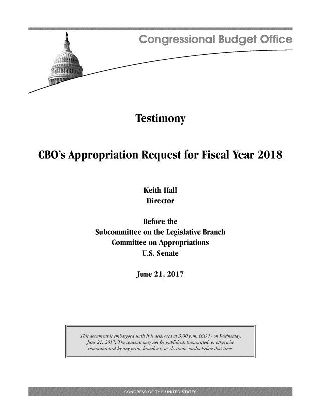 handle is hein.congrec/cbo3577 and id is 1 raw text is: 












                       Testimony



CBO's  Appropriation Request for Fiscal Year 2018



                         Keith Hall
                         Director

                         Before the
             Subcommittee on the Legislative Branch
                 Committee on Appropriations
                        U.S. Senate


June 21, 2017


